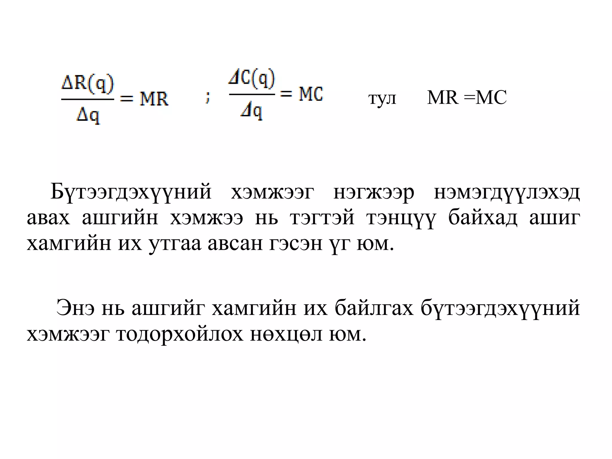 Бүтээгдэхүүний хэмжээг нэгжээр нэмэгдүүлэхэд
авах ашгийн хэмжээ нь тэгтэй тэнцүү байхад ашиг
хамгийн их утгаа авсан гэсэн үг юм.
Энэ нь ашгийг хамгийн их байлгах бүтээгдэхүүний
хэмжээг тодорхойлох нөхцөл юм.
тул MR =MC
 