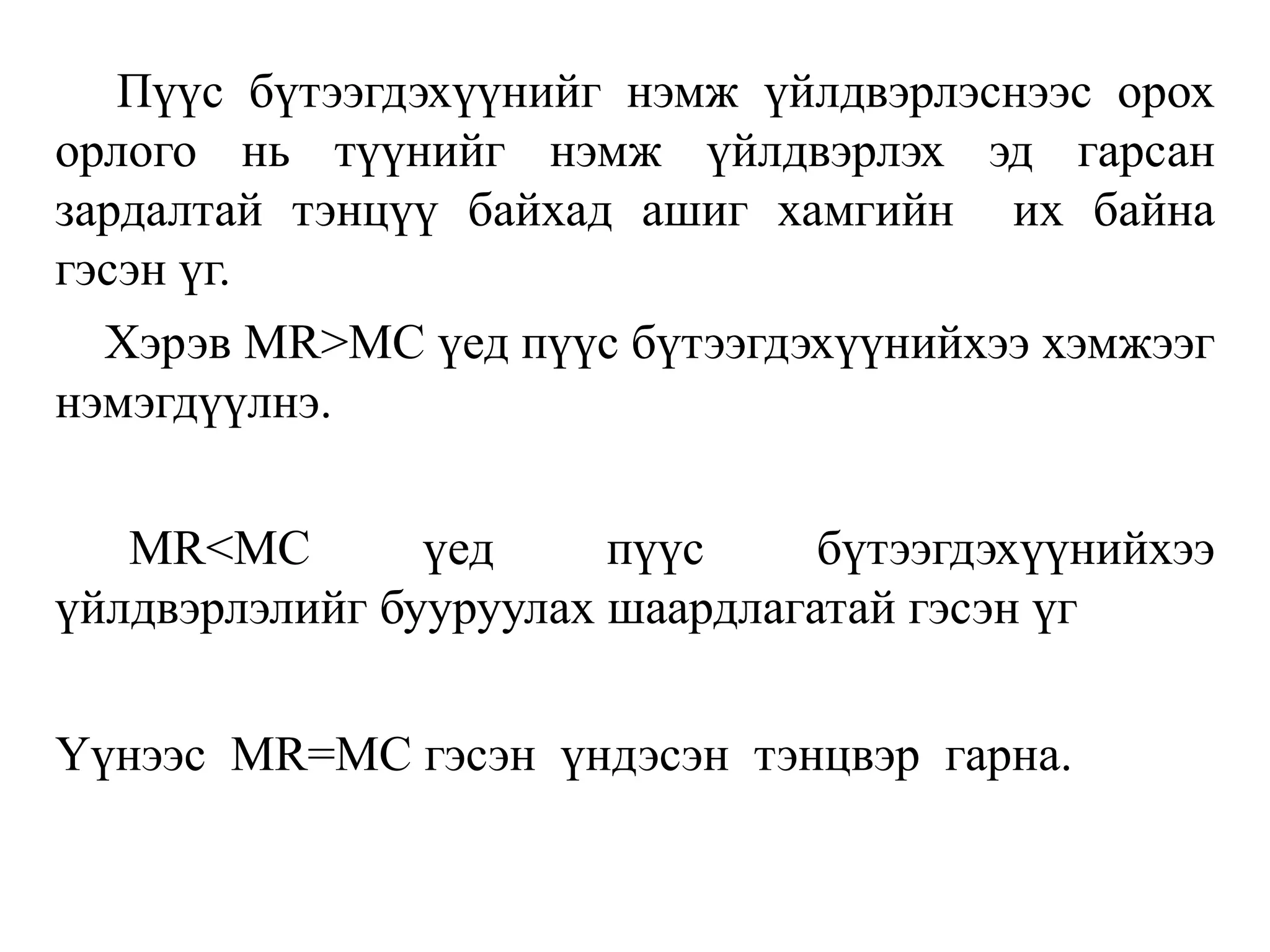 Пүүс бүтээгдэхүүнийг нэмж үйлдвэрлэснээс орох
орлого нь түүнийг нэмж үйлдвэрлэх эд гарсан
зардалтай тэнцүү байхад ашиг хамгийн их байна
гэсэн үг.
Хэрэв МR>МС үед пүүс бүтээгдэхүүнийхээ хэмжээг
нэмэгдүүлнэ.
МR<МС үед пүүс бүтээгдэхүүнийхээ
үйлдвэрлэлийг бууруулах шаардлагатай гэсэн үг
Үүнээс MR=MC гэсэн үндэсэн тэнцвэр гарна.
 