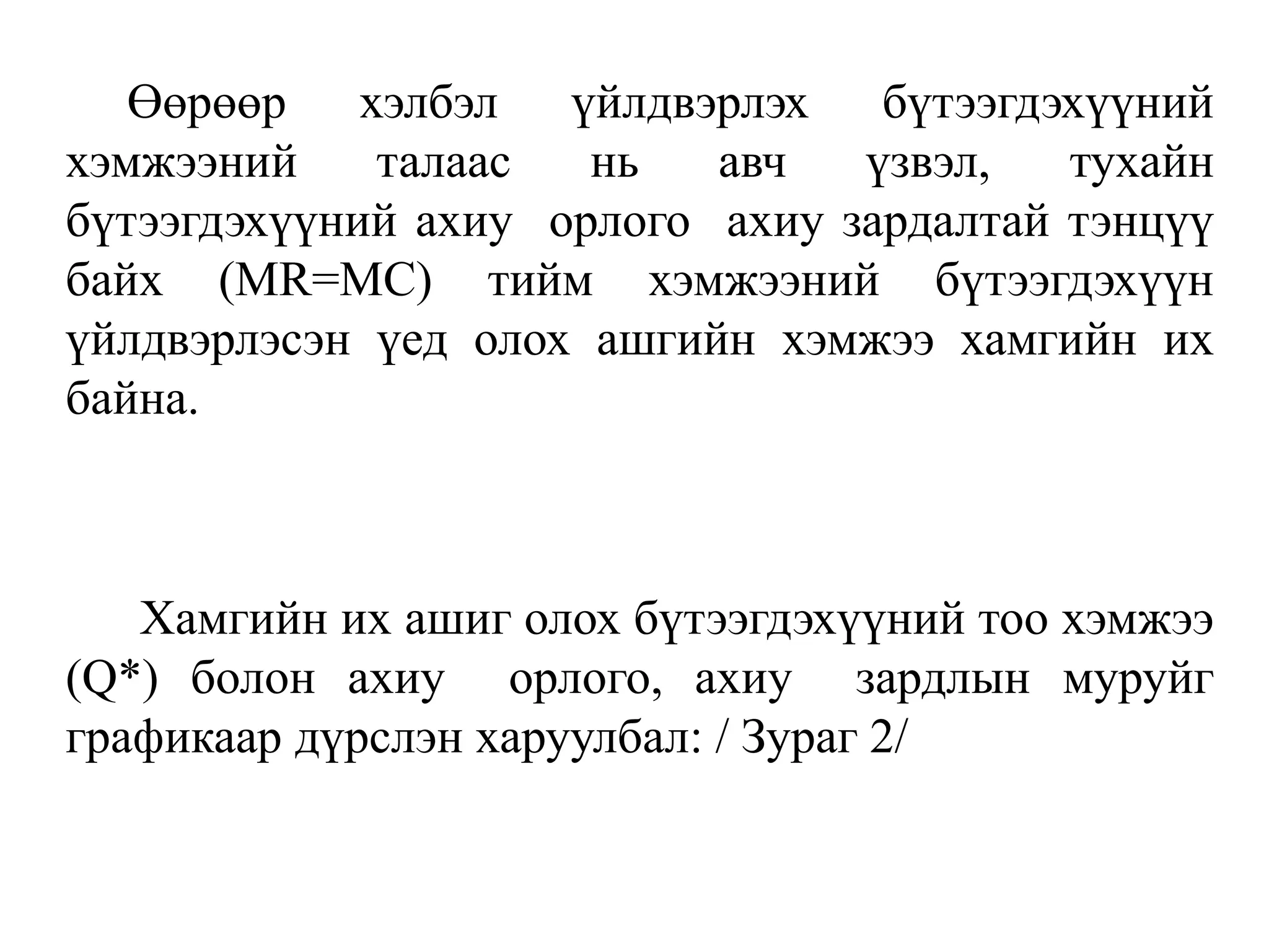 Өөрөөр хэлбэл үйлдвэрлэх бүтээгдэхүүний
хэмжээний талаас нь авч үзвэл, тухайн
бүтээгдэхүүний ахиу орлого ахиу зардалтай тэнцүү
байх (MR=MC) тийм хэмжээний бүтээгдэхүүн
үйлдвэрлэсэн үед олох ашгийн хэмжээ хамгийн их
байна.
Хамгийн их ашиг олох бүтээгдэхүүний тоо хэмжээ
(Q*) болон ахиу орлого, ахиу зардлын муруйг
графикаар дүрслэн харуулбал: / Зураг 2/
 