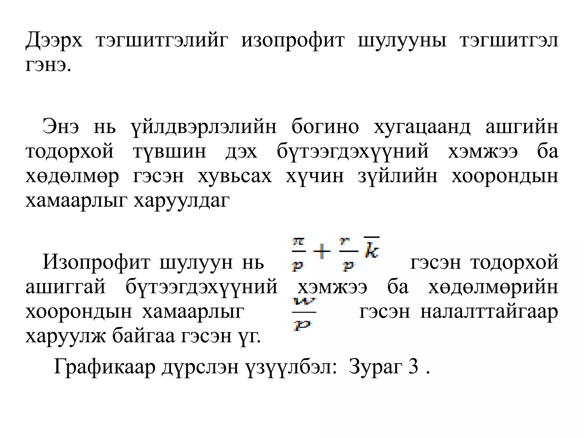 Дээрх тэгшитгэлийг изопрофит шулууны тэгшитгэл
гэнэ.
Энэ нь үйлдвэрлэлийн богино хугацаанд ашгийн
тодорхой түвшин дэх бүтээгдэхүүний хэмжээ ба
хөдөлмөр гэсэн хувьсах хүчин зүйлийн хоорондын
хамаарлыг харуулдаг
Изопрофит шулуун нь гэсэн тодорхой
ашиггай бүтээгдэхүүний хэмжээ ба хөдөлмөрийн
хоорондын хамаарлыг гэсэн налалттайгаар
харуулж байгаа гэсэн үг.
Графикаар дүрслэн үзүүлбэл: Зураг 3 .
 
