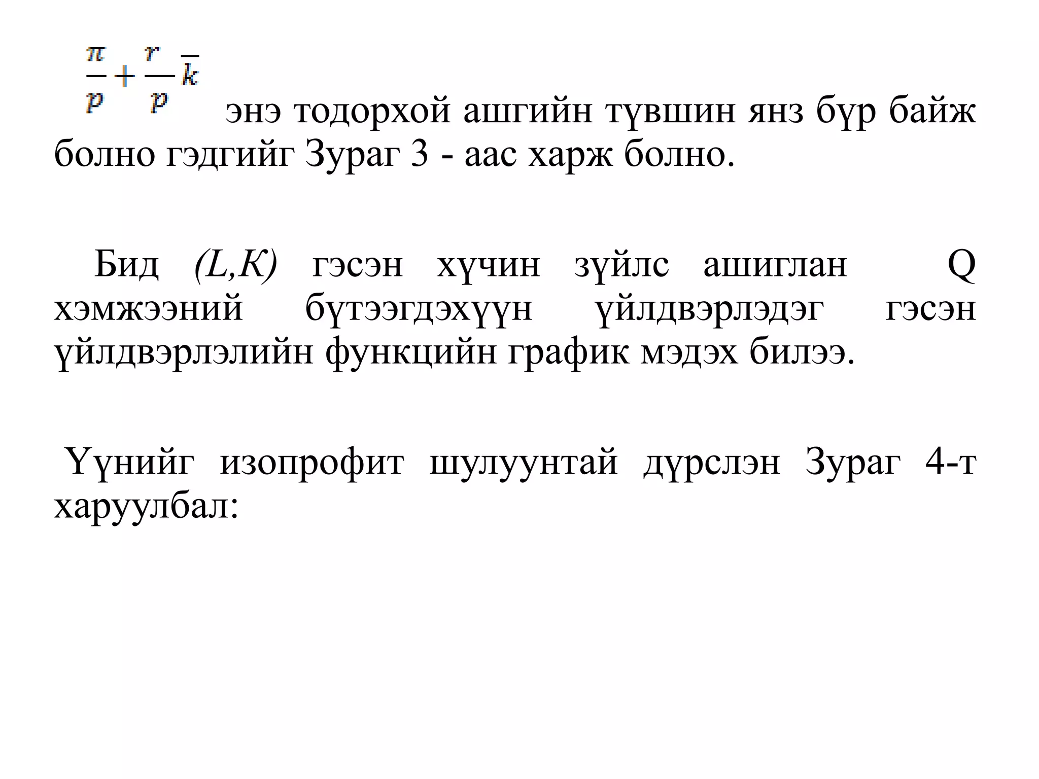 энэ тодорхой ашгийн түвшин янз бүр байж
болно гэдгийг Зураг 3 - аас харж болно.
Бид (L,К) гэсэн хүчин зүйлс ашиглан Q
хэмжээний бүтээгдэхүүн үйлдвэрлэдэг гэсэн
үйлдвэрлэлийн функцийн график мэдэх билээ.
Үүнийг изопрофит шулуунтай дүрслэн Зураг 4-т
харуулбал:
 