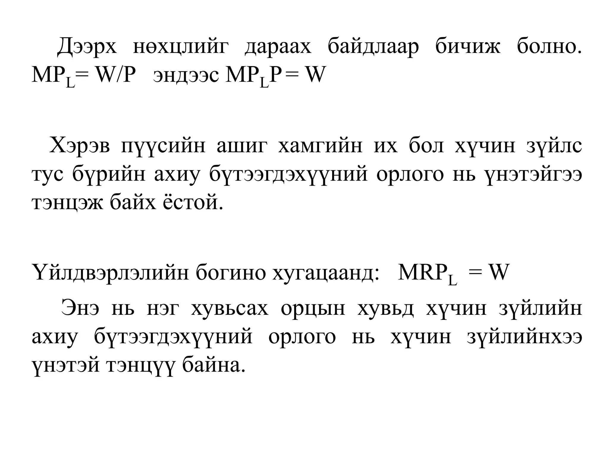 Дээрх нөхцлийг дараах байдлаар бичиж болно.
MPL= W/P эндээс MPLP= W
Хэрэв пүүсийн ашиг хамгийн их бол хүчин зүйлс
тус бүрийн ахиу бүтээгдэхүүний орлого нь үнэтэйгээ
тэнцэж байх ёстой.
Үйлдвэрлэлийн богино хугацаанд: MRPL = W
Энэ нь нэг хувьсах орцын хувьд хүчин зүйлийн
ахиу бүтээгдэхүүний орлого нь хүчин зүйлийнхээ
үнэтэй тэнцүү байна.
 