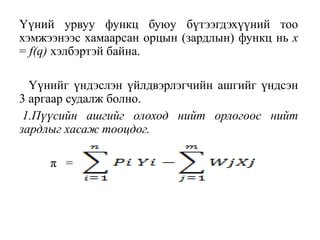Үүний урвуу функц буюу бүтээгдэхүүний тоо
хэмжээнээс хамаарсан орцын (зардлын) функц нь х
= f(q) хэлбэртэй байна.
Үүнийг үндэслэн үйлдвэрлэгчийн ашгийг үндсэн
3 аргаар судалж болно.
1.Пүүсийн ашгийг олоход нийт орлогоос нийт
зардлыг хасаж тооцдог.
π =
 