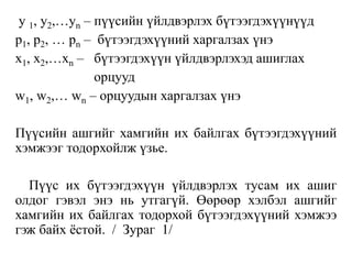 y 1, y2,…yn – пүүсийн үйлдвэрлэх бүтээгдэхүүнүүд
p1, p2, … pn – бүтээгдэхүүний харгалзах үнэ
x1, x2,…xn – бүтээгдэхүүн үйлдвэрлэхэд ашиглах
орцууд
w1, w2,… wn – орцуудын харгалзах үнэ
Пүүсийн ашгийг хамгийн их байлгах бүтээгдэхүүний
хэмжээг тодорхойлж үзье.
Пүүс их бүтээгдэхүүн үйлдвэрлэх тусам их ашиг
олдог гэвэл энэ нь утгагүй. Өөрөөр хэлбэл ашгийг
хамгийн их байлгах тодорхой бүтээгдэхүүний хэмжээ
гэж байх ёстой. / Зураг 1/
 