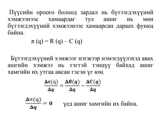 Пүүсийн орлого болоод зардал нь бүтээгдэхүүний
хэмжээнээс хамаардаг тул ашиг нь мөн
бүтээгдэхүүний хэмжээнээс хамаарсан дараах функц
байна.
π (q) = R (q) – C (q)
Бүтээгдэхүүний хэмжээг нэгжээр нэмэгдүүлэхэд авах
ашгийн хэмжээ нь тэгтэй тэнцүү байхад ашиг
хамгийн их утгаа авсан гэсэн үг юм.
үед ашиг хамгийн их байна.
 