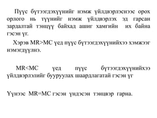 Пүүс бүтээгдэхүүнийг нэмж үйлдвэрлэснээс орох
орлого нь түүнийг нэмж үйлдвэрлэх эд гарсан
зардалтай тэнцүү байхад ашиг хамгийн их байна
гэсэн үг.
Хэрэв МR>МС үед пүүс бүтээгдэхүүнийхээ хэмжээг
нэмэгдүүлнэ.
МR<МС үед пүүс бүтээгдэхүүнийхээ
үйлдвэрлэлийг бууруулах шаардлагатай гэсэн үг
Үүнээс MR=MC гэсэн үндэсэн тэнцвэр гарна.
 