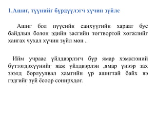1.Ашиг, түүнийг бүрдүүлэгч хүчин зүйлс
Ашиг бол пүүсийн санхүүгийн хараат бус
байдлын болон эдийн засгийн тогтвортой хөгжлийг
хангах чухал хүчин зүйл мөн .
Ийм учраас үйлдвэрлэгч бүр ямар хэмжээний
бүтээгдэхүүнийг яаж үйлдвэрлэн ,ямар үнээр зах
зээлд борлуулвал хамгийн үр ашигтай байх вэ
гэдгийг зүй ёсоор сонирхдог.
 