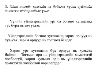3. Одоо ашгийг хамгийн их байлгах хүчин зүйлсийн
хэмжээг тодорхойлж үзье.
Үүнийг үйлдвэрлэлийн урт ба богино хугацаанд
тус бүрд нь авч үздэг.
Үйлдвэрлэлийн богино хугацаанд зарим орцууд нь
хувьсах, зарим орцууд нь тогтмол байдаг.
Харин урт хугацаанд бүх орцууд нь хувьсах
байдаг. Тогтмол орц нь үйлдвэрлэлийн хэмжээтэй
холбоогүй, харин хувьсах орц нь үйлдвэрлэлийн
хэмжээтэй холбоотой өөрчлөгддөг.
 
