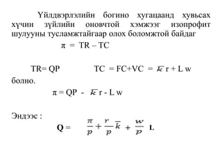 Үйлдвэрлэлийн богино хугацаанд хувьсах
хүчин зүйлийн оновчтой хэмжээг изопрофит
шулууны тусламжтайгаар олох боломжтой байдаг
π = TR – TC
TR= QP TC = FC+VC = r + L w
болно.
π = QP - r - L w
Эндээс :
Q = + L
 