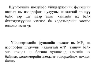 Шүргэгчийн нөхцлөөр үйлдвэрлэлийн функцийн
налалт нь изопрофит шулууны налалттай тэнцүү
байх тэр цэг дээр ашиг хамгийн их байх
бүтээгдэхүүний хэмжээ ба хөдөлмөрийн хослол
олдоно гэсэн үг.
Үйлдвэрлэлийн функцийн налалт нь MPL нь
изопрофит шулууны налалттай w/P тэнцүү байх
энэ нөхцөл нь богино хугацаанд хамгийн их
байлгах хөдөлмөрийн хэмжээг тодорхойлох нөхцөл
болно.
 