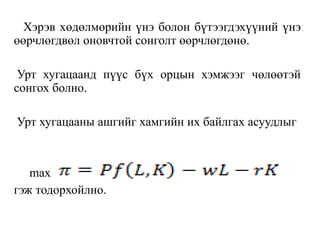 Хэрэв хөдөлмөрийн үнэ болон бүтээгдэхүүний үнэ
өөрчлөгдвөл оновчтой сонголт өөрчлөгдөнө.
Урт хугацаанд пүүс бүх орцын хэмжээг чөлөөтэй
сонгох болно.
Урт хугацааны ашгийг хамгийн их байлгах асуудлыг
max
гэж тодорхойлно.
 