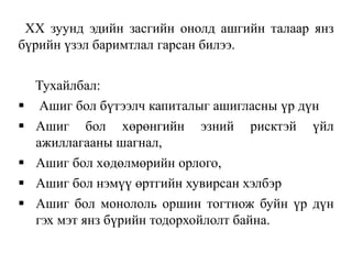 XX зуунд эдийн засгийн онолд ашгийн талаар янз
бүрийн үзэл баримтлал гарсан билээ.
Тухайлбал:
 Ашиг бол бүтээлч капиталыг ашигласны үр дүн
 Ашиг бол хөрөнгийн эзний рисктэй үйл
ажиллагааны шагнал,
 Ашиг бол хөдөлмөрийн орлого,
 Ашиг бол нэмүү өртгийн хувирсан хэлбэр
 Ашиг бол монололь оршин тогтнож буйн үр дүн
гэх мэт янз бүрийн тодорхойлолт байна.
 