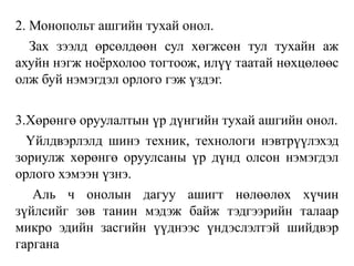 2. Монопольт ашгийн тухай онол.
Зах зээлд өрсөлдөөн сул хөгжсөн тул тухайн аж
ахуйн нэгж ноёрхолоо тогтоож, илүү таатай нөхцөлөөс
олж буй нэмэгдэл орлого гэж үздэг.
3.Хөрөнгө оруулалтын үр дүнгийн тухай ашгийн онол.
Үйлдвэрлэлд шинэ техник, технологи нэвтрүүлэхэд
зориулж хөрөнгө оруулсаны үр дүнд олсон нэмэгдэл
орлого хэмээн үзнэ.
Аль ч онолын дагуу ашигт нөлөөлөх хүчин
зүйлсийг зөв танин мэдэж байж тэдгээрийн талаар
микро эдийн засгийн үүднээс үндэслэлтэй шийдвэр
гаргана
 