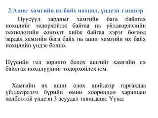2.Ашиг хамгийн их байх нөхцөл, үндсэн тэнцвэр
Пүүсүүд зардлыг хамгийн бага байлгах
нөхцлийг тодорхойлж байгаа нь үйлдвэрлэлийн
технологийн сонголт хийж байгаа хэрэг бөгөөд
зардал хамгийн бага байх нь ашиг хамгийн их байх
нөхцлийн үндэс болно.
Пүүсийн гол зорилго болох ашгийг хамгийн их
байлгах нөхцлүүдийг тодорхойлох юм.
Хамгийн их ашиг олох шийдвэр гаргахдаа
үйлдвэрлэгч бүрийн өмнө хоорондоо харилцан
холбоотой үндсэн 3 асуудал тавигдана. Үүнд:
 