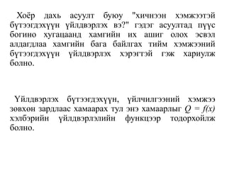 Хоёр дахь асуулт буюу "хичнээн хэмжээтэй
бүтээгдэхүүн үйлдвэрлэх вэ?" гэдэг асуултад пүүс
богино хугацаанд хамгийн их ашиг олох эсвэл
алдагдлаа хамгийн бага байлгах тийм хэмжээний
бүтээгдэхүүн үйлдвэрлэх хэрэгтэй гэж хариулж
болно.
Үйлдвэрлэх бүтээгдэхүүн, үйлчилгээний хэмжээ
зөвхөн зардлаас хамаарах тул энэ хамаарлыг Q = f(x)
хэлбэрийн үйлдвэрлэлийн функцээр тодорхойлж
болно.
 