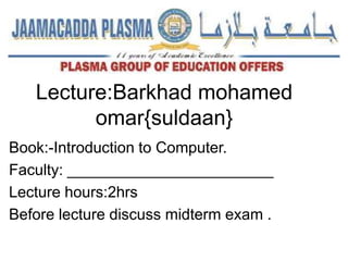 Lecture:Barkhad mohamed
omar{suldaan}
Book:-Introduction to Computer.
Faculty: ________________________
Lecture hours:2hrs
Before lecture discuss midterm exam .
 