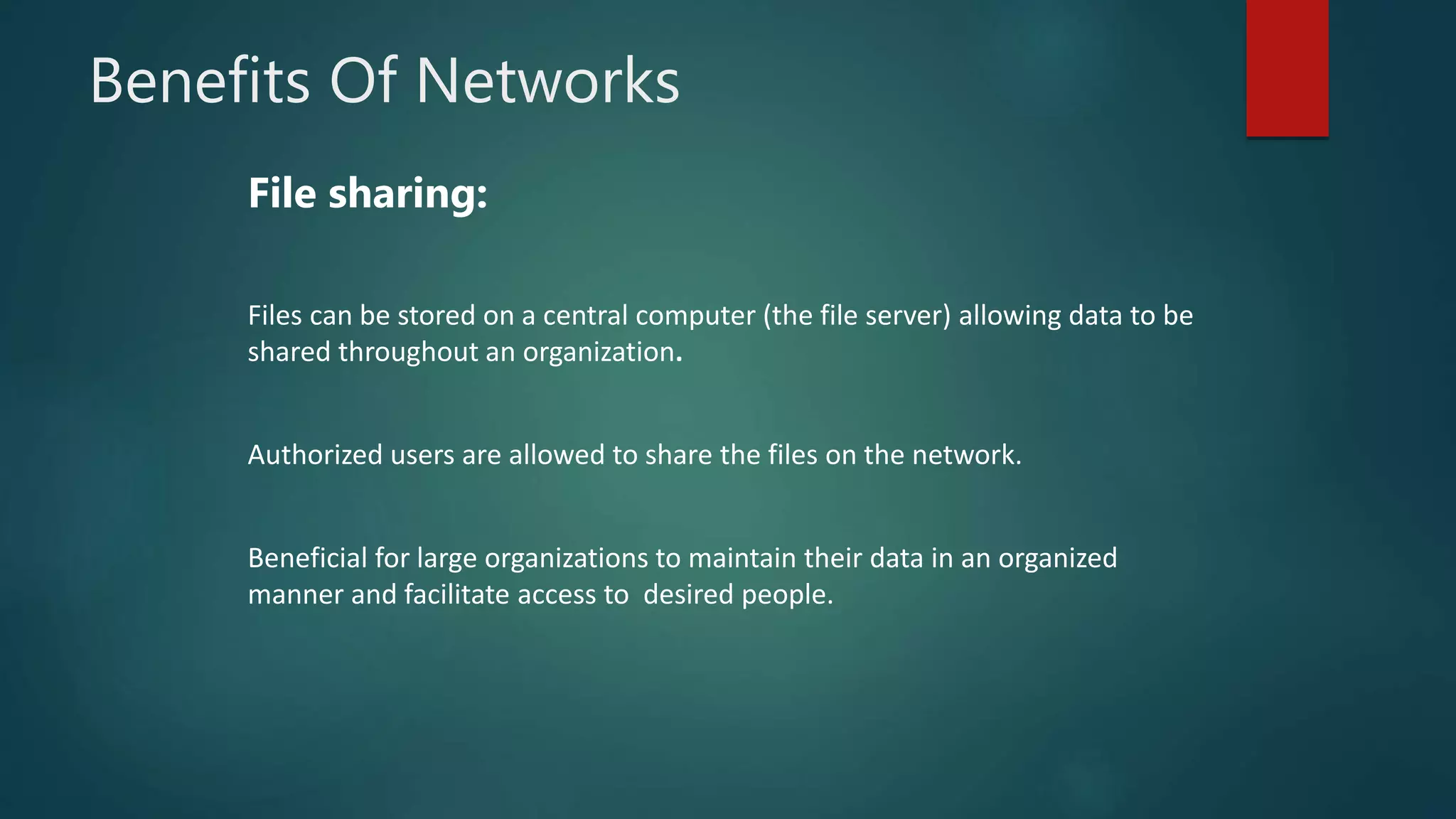 Benefits Of Networks
File sharing:
Files can be stored on a central computer (the file server) allowing data to be
shared throughout an organization.
Authorized users are allowed to share the files on the network.
Beneficial for large organizations to maintain their data in an organized
manner and facilitate access to desired people.
 