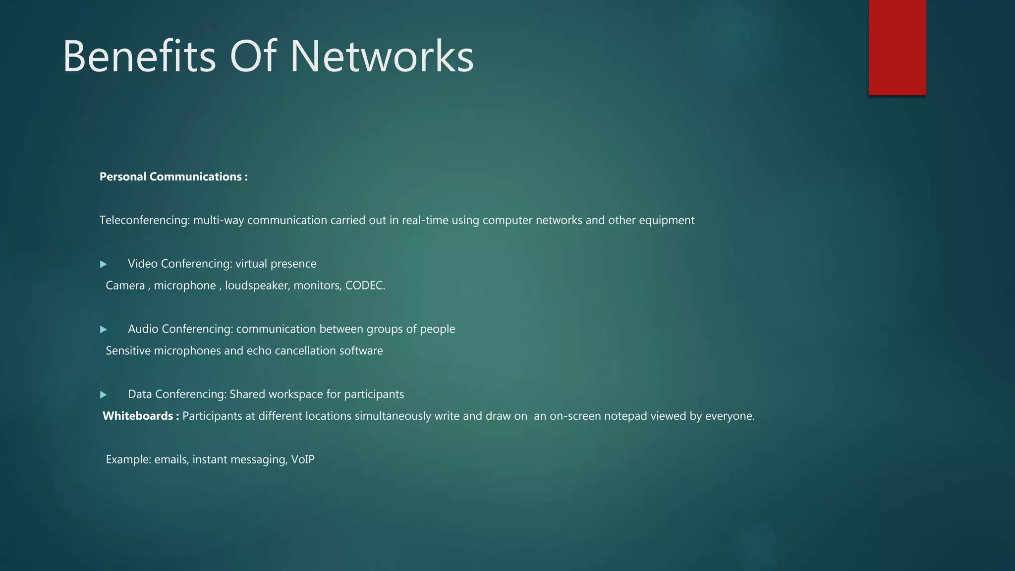 Benefits Of Networks
Personal Communications :
Teleconferencing: multi-way communication carried out in real-time using computer networks and other equipment
 Video Conferencing: virtual presence
Camera , microphone , loudspeaker, monitors, CODEC.
 Audio Conferencing: communication between groups of people
Sensitive microphones and echo cancellation software
 Data Conferencing: Shared workspace for participants
Whiteboards : Participants at different locations simultaneously write and draw on an on-screen notepad viewed by everyone.
Example: emails, instant messaging, VoIP
 