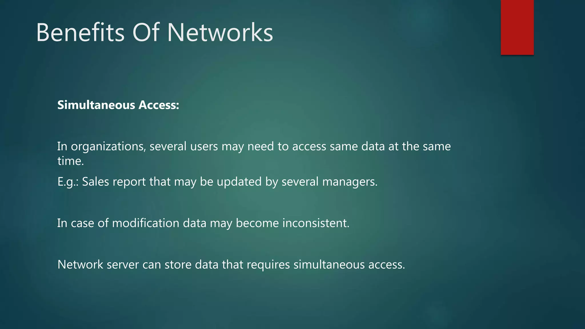 Benefits Of Networks
Simultaneous Access:
In organizations, several users may need to access same data at the same
time.
E.g.: Sales report that may be updated by several managers.
In case of modification data may become inconsistent.
Network server can store data that requires simultaneous access.
 