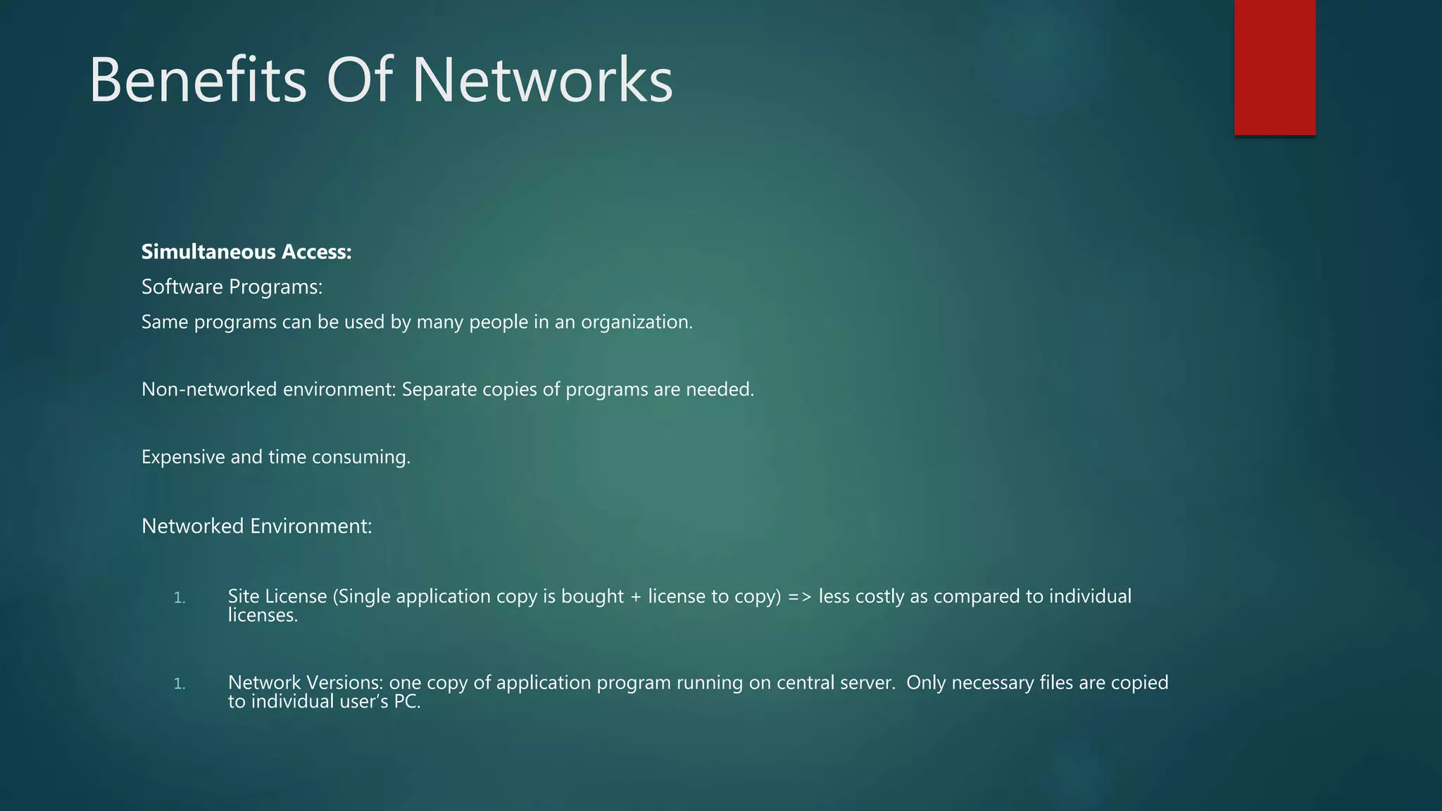 Benefits Of Networks
Simultaneous Access:
Software Programs:
Same programs can be used by many people in an organization.
Non-networked environment: Separate copies of programs are needed.
Expensive and time consuming.
Networked Environment:
1. Site License (Single application copy is bought + license to copy) => less costly as compared to individual
licenses.
1. Network Versions: one copy of application program running on central server. Only necessary files are copied
to individual user’s PC.
 