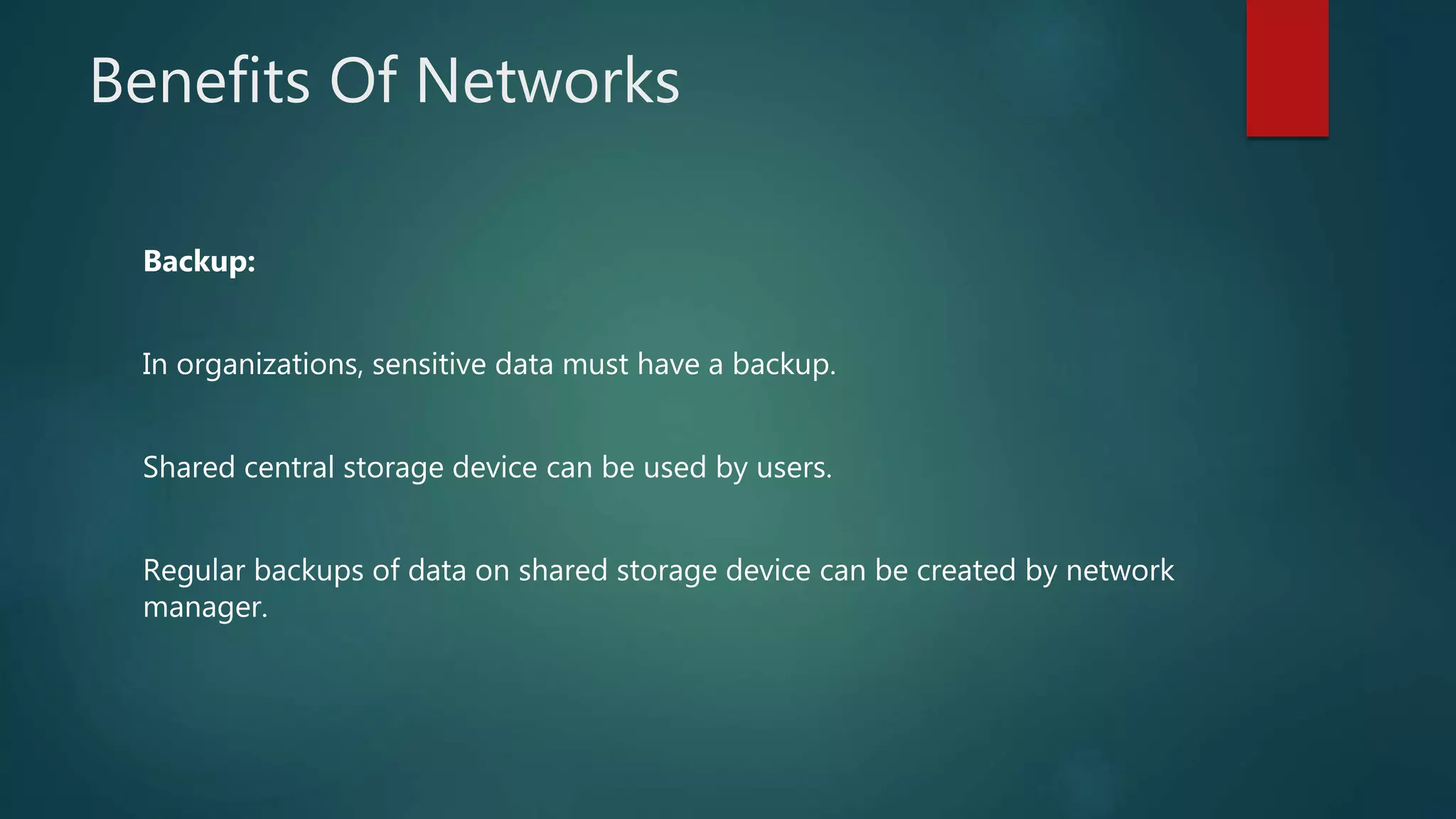 Benefits Of Networks
Backup:
In organizations, sensitive data must have a backup.
Shared central storage device can be used by users.
Regular backups of data on shared storage device can be created by network
manager.
 
