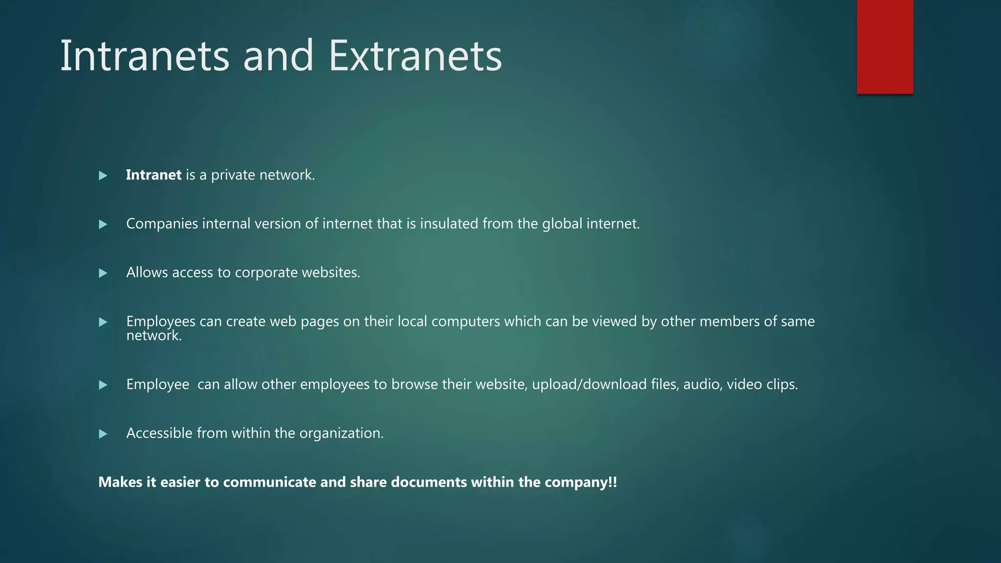 Intranets and Extranets
 Intranet is a private network.
 Companies internal version of internet that is insulated from the global internet.
 Allows access to corporate websites.
 Employees can create web pages on their local computers which can be viewed by other members of same
network.
 Employee can allow other employees to browse their website, upload/download files, audio, video clips.
 Accessible from within the organization.
Makes it easier to communicate and share documents within the company!!
 