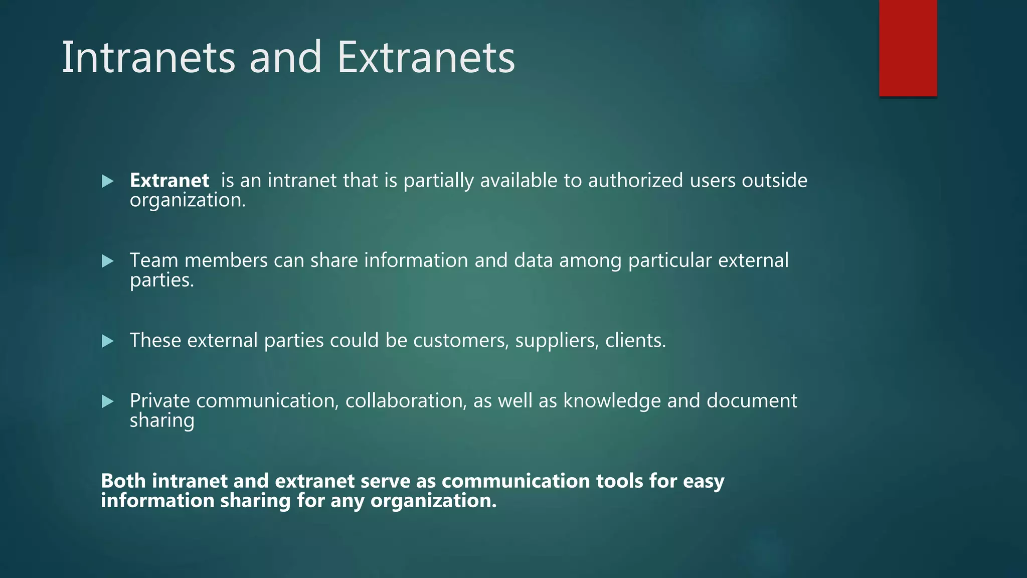 Intranets and Extranets
 Extranet is an intranet that is partially available to authorized users outside
organization.
 Team members can share information and data among particular external
parties.
 These external parties could be customers, suppliers, clients.
 Private communication, collaboration, as well as knowledge and document
sharing
Both intranet and extranet serve as communication tools for easy
information sharing for any organization.
 
