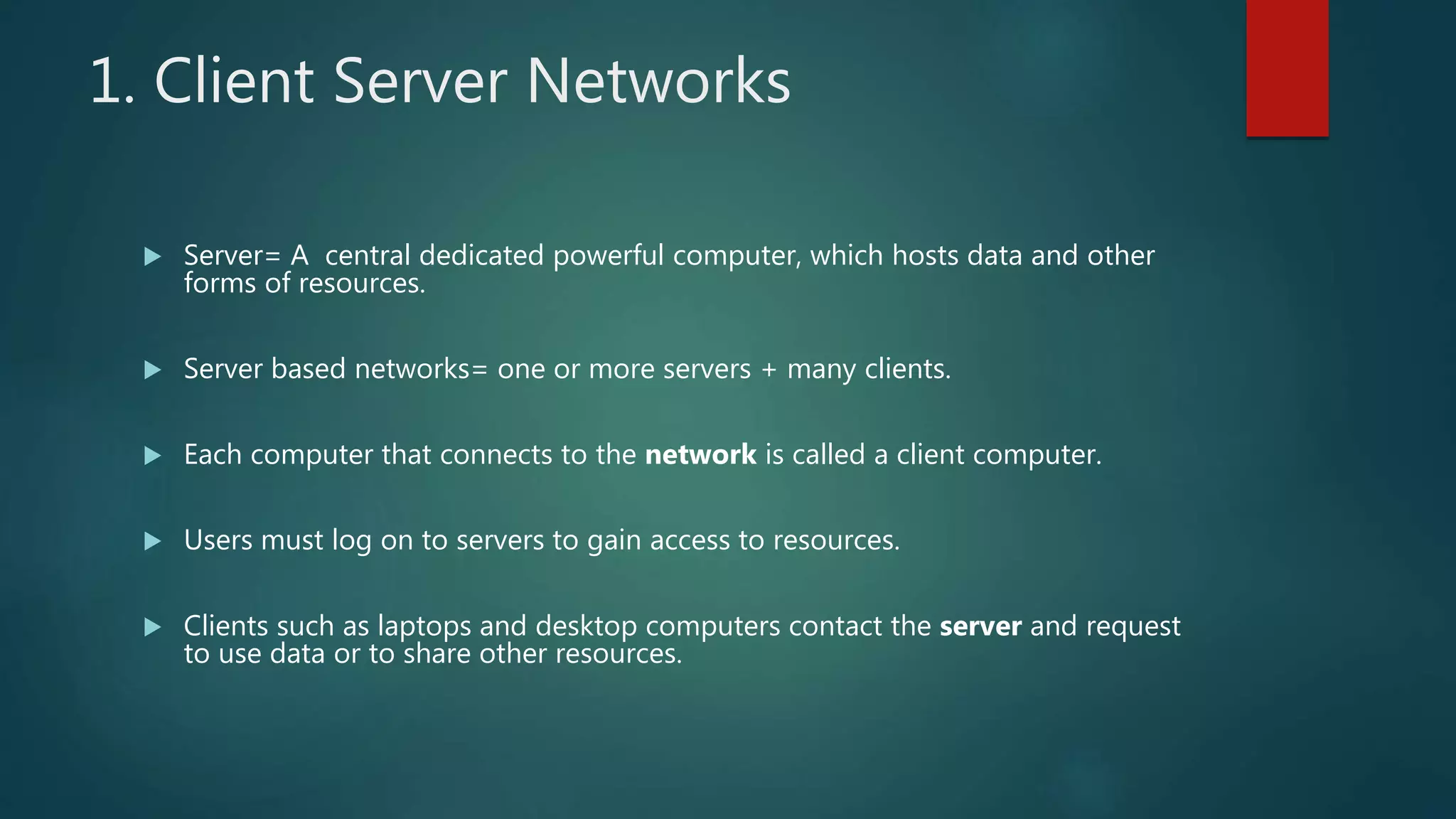 1. Client Server Networks
 Server= A central dedicated powerful computer, which hosts data and other
forms of resources.
 Server based networks= one or more servers + many clients.
 Each computer that connects to the network is called a client computer.
 Users must log on to servers to gain access to resources.
 Clients such as laptops and desktop computers contact the server and request
to use data or to share other resources.
 