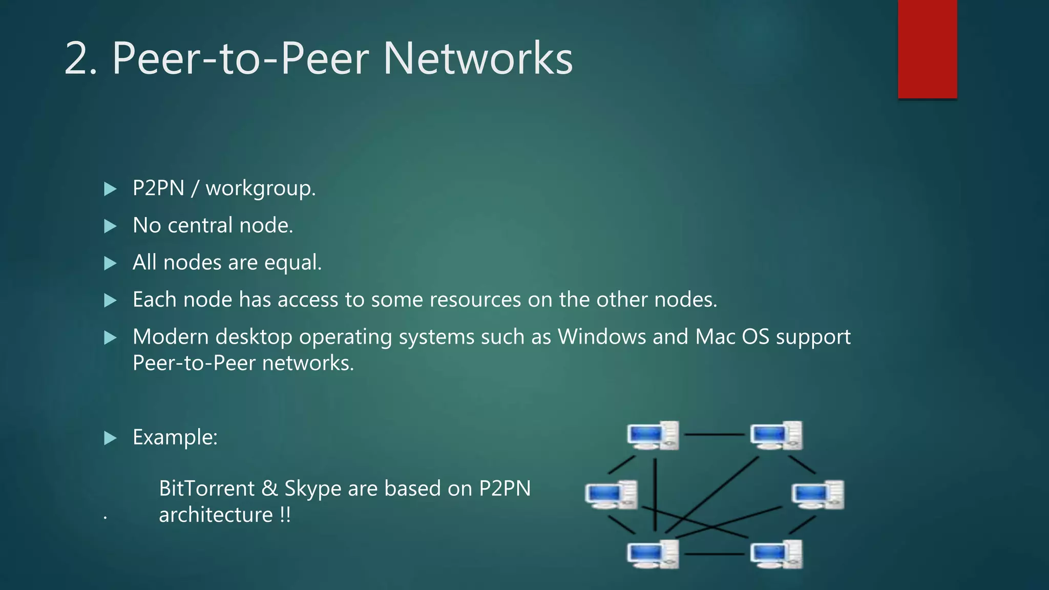 2. Peer-to-Peer Networks
 P2PN / workgroup.
 No central node.
 All nodes are equal.
 Each node has access to some resources on the other nodes.
 Modern desktop operating systems such as Windows and Mac OS support
Peer-to-Peer networks.
 Example:
.
BitTorrent & Skype are based on P2PN
architecture !!
 