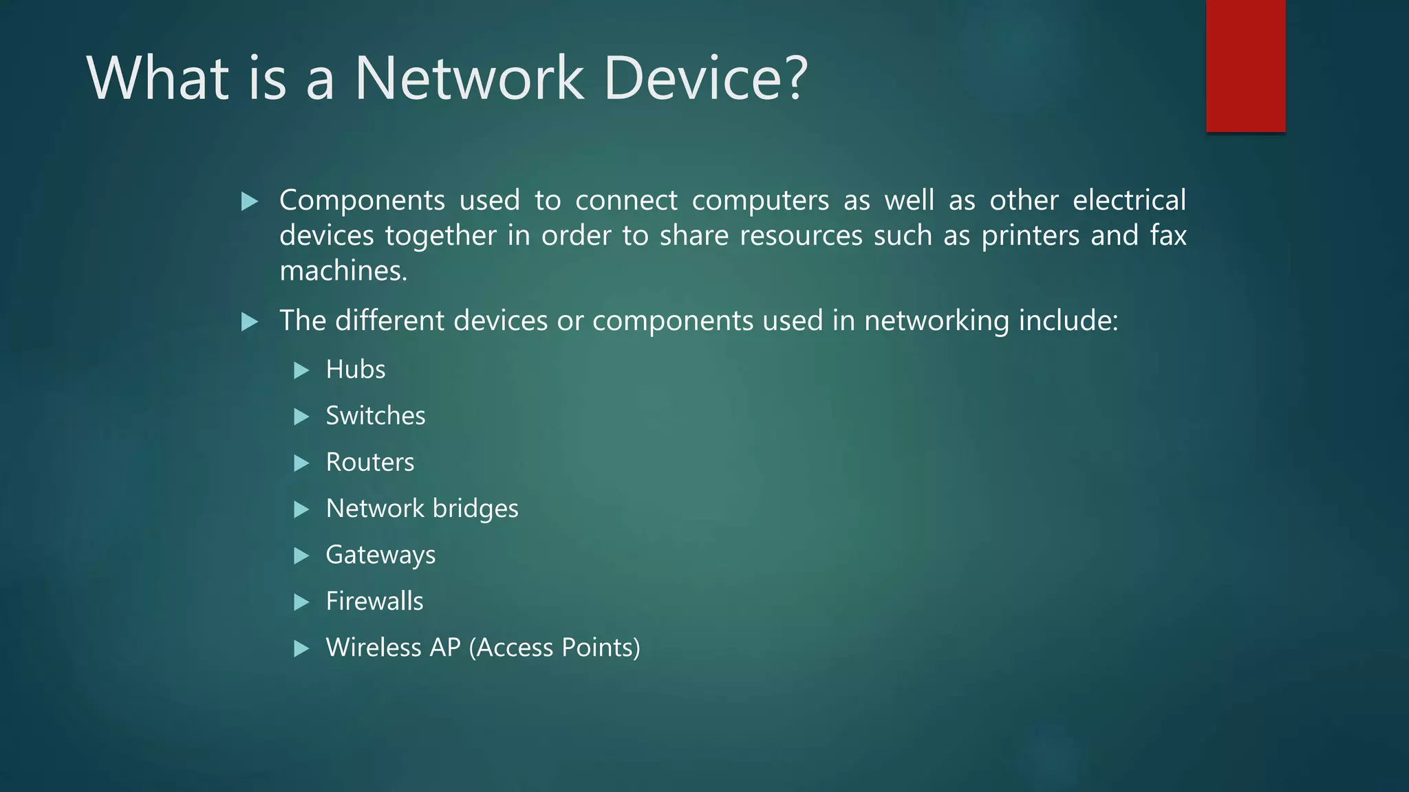 What is a Network Device?
 Components used to connect computers as well as other electrical
devices together in order to share resources such as printers and fax
machines.
 The different devices or components used in networking include:
 Hubs
 Switches
 Routers
 Network bridges
 Gateways
 Firewalls
 Wireless AP (Access Points)
 