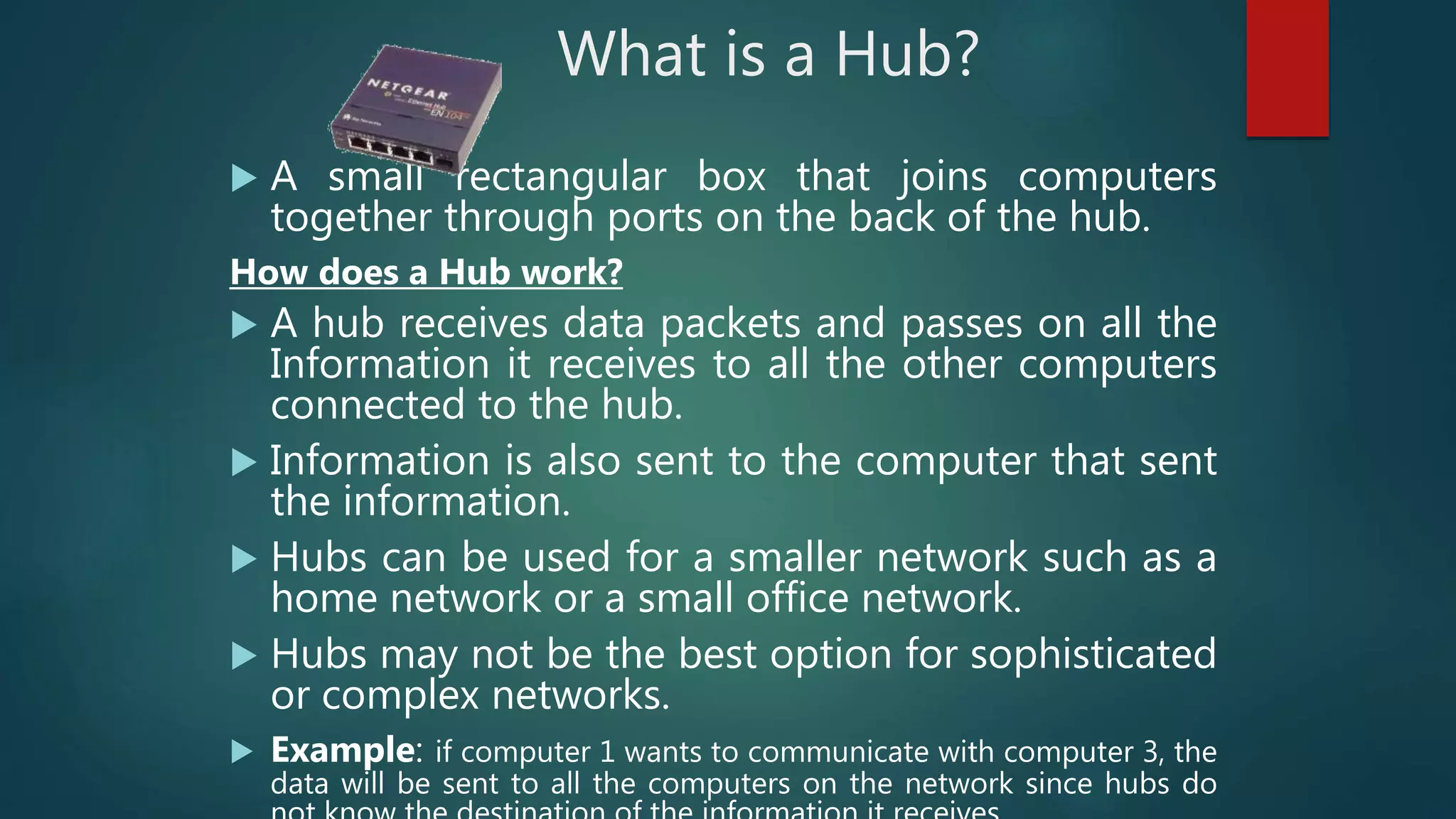 What is a Hub?
 A small rectangular box that joins computers
together through ports on the back of the hub.
How does a Hub work?
 A hub receives data packets and passes on all the
Information it receives to all the other computers
connected to the hub.
 Information is also sent to the computer that sent
the information.
 Hubs can be used for a smaller network such as a
home network or a small office network.
 Hubs may not be the best option for sophisticated
or complex networks.
 Example: if computer 1 wants to communicate with computer 3, the
data will be sent to all the computers on the network since hubs do
 