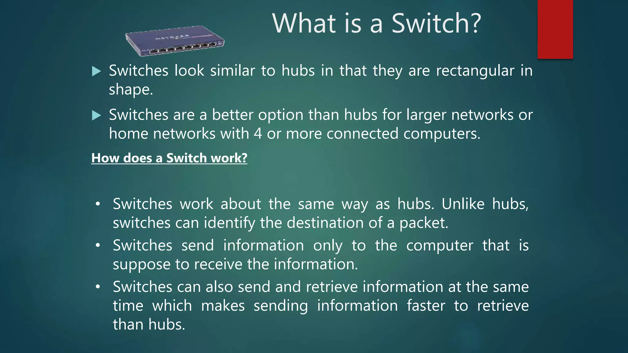 What is a Switch?
 Switches look similar to hubs in that they are rectangular in
shape.
 Switches are a better option than hubs for larger networks or
home networks with 4 or more connected computers.
How does a Switch work?
• Switches work about the same way as hubs. Unlike hubs,
switches can identify the destination of a packet.
• Switches send information only to the computer that is
suppose to receive the information.
• Switches can also send and retrieve information at the same
time which makes sending information faster to retrieve
than hubs.
 