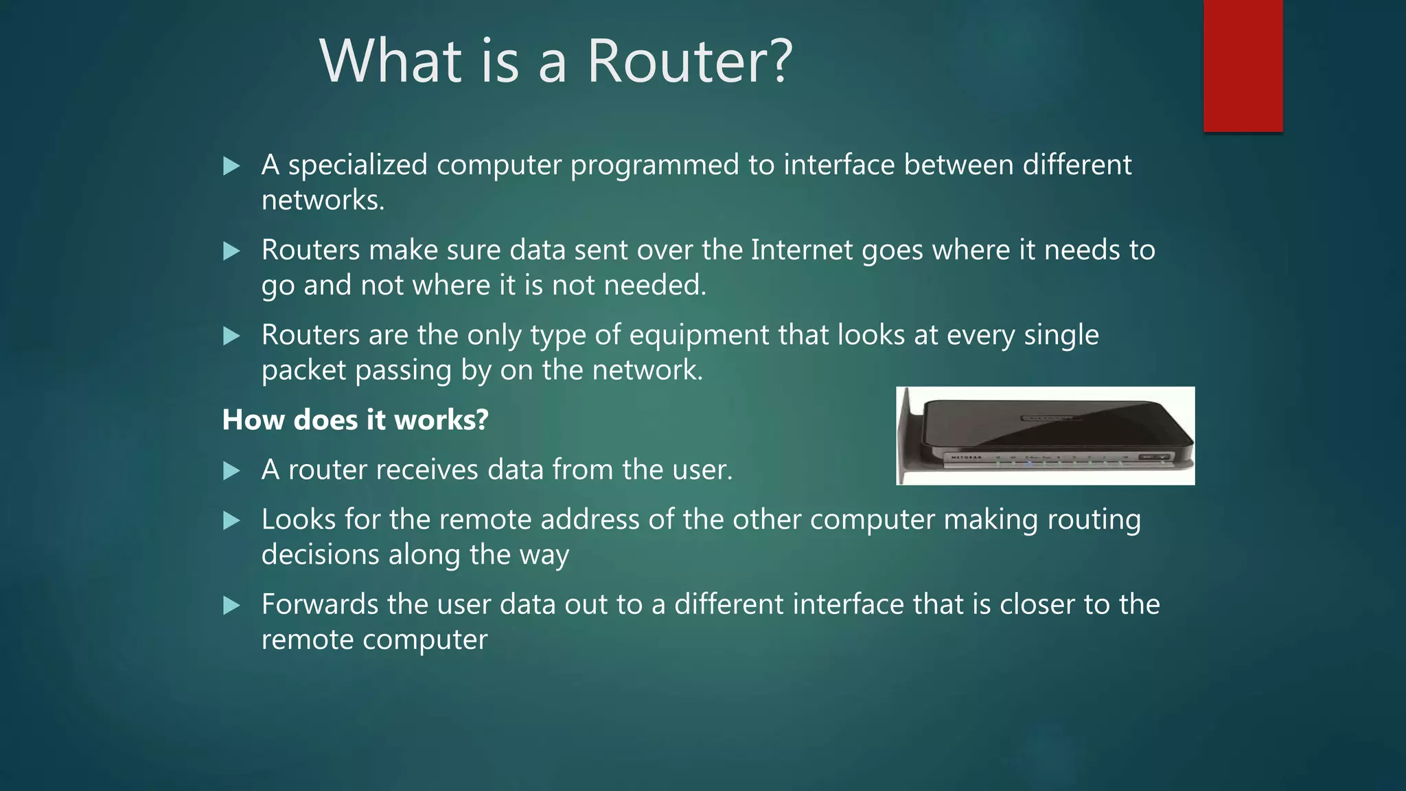 What is a Router?
 A specialized computer programmed to interface between different
networks.
 Routers make sure data sent over the Internet goes where it needs to
go and not where it is not needed.
 Routers are the only type of equipment that looks at every single
packet passing by on the network.
How does it works?
 A router receives data from the user.
 Looks for the remote address of the other computer making routing
decisions along the way
 Forwards the user data out to a different interface that is closer to the
remote computer
 