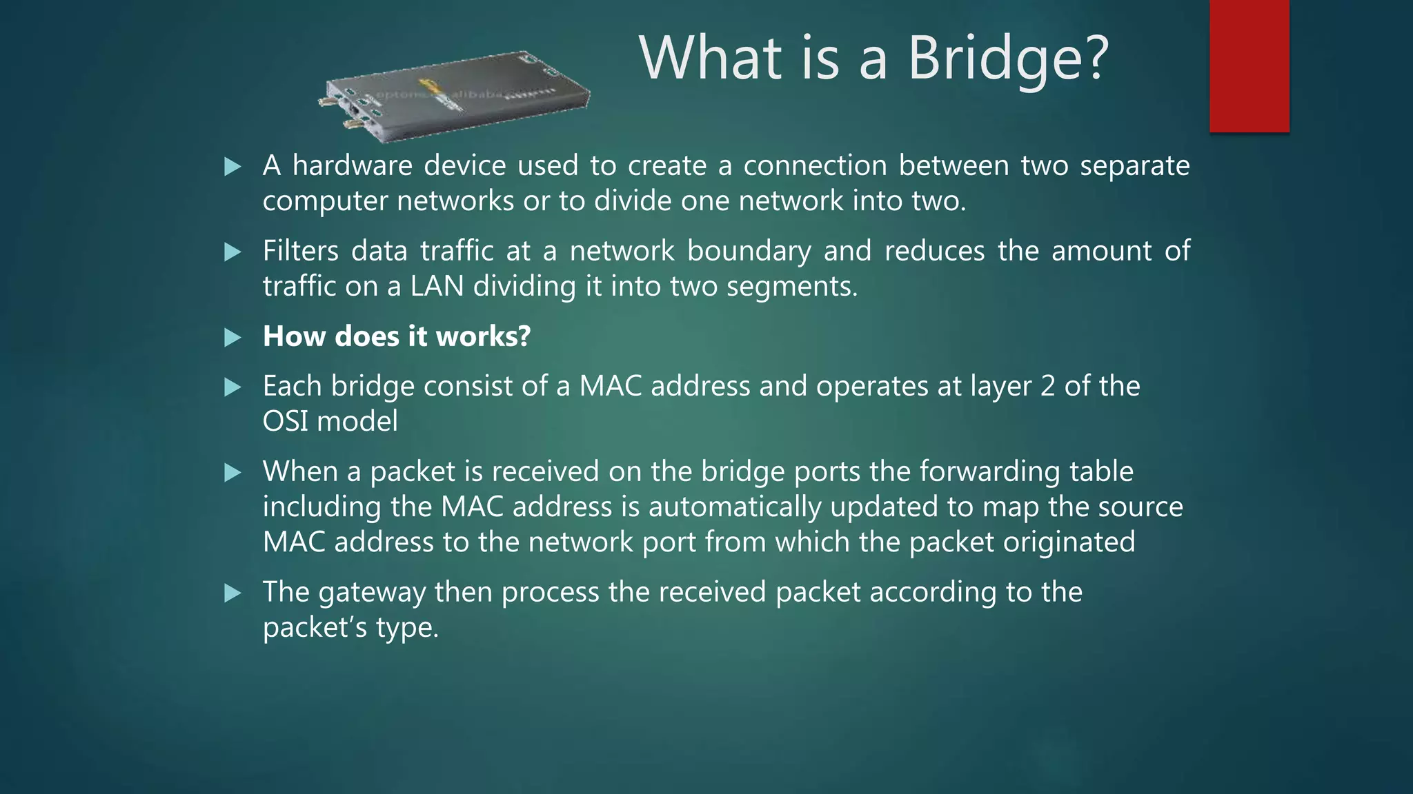 What is a Bridge?
 A hardware device used to create a connection between two separate
computer networks or to divide one network into two.
 Filters data traffic at a network boundary and reduces the amount of
traffic on a LAN dividing it into two segments.
 How does it works?
 Each bridge consist of a MAC address and operates at layer 2 of the
OSI model
 When a packet is received on the bridge ports the forwarding table
including the MAC address is automatically updated to map the source
MAC address to the network port from which the packet originated
 The gateway then process the received packet according to the
packet’s type.
 