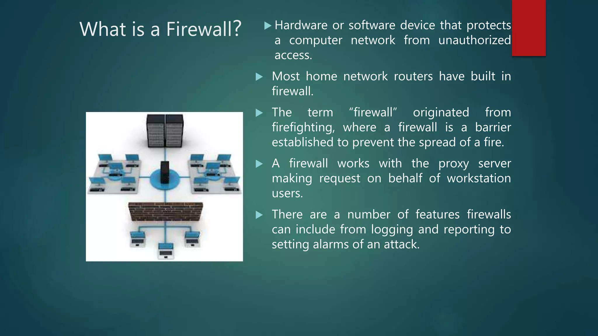 What is a Firewall?  Hardware or software device that protects
a computer network from unauthorized
access.
 Most home network routers have built in
firewall.
 The term “firewall” originated from
firefighting, where a firewall is a barrier
established to prevent the spread of a fire.
 A firewall works with the proxy server
making request on behalf of workstation
users.
 There are a number of features firewalls
can include from logging and reporting to
setting alarms of an attack.
 