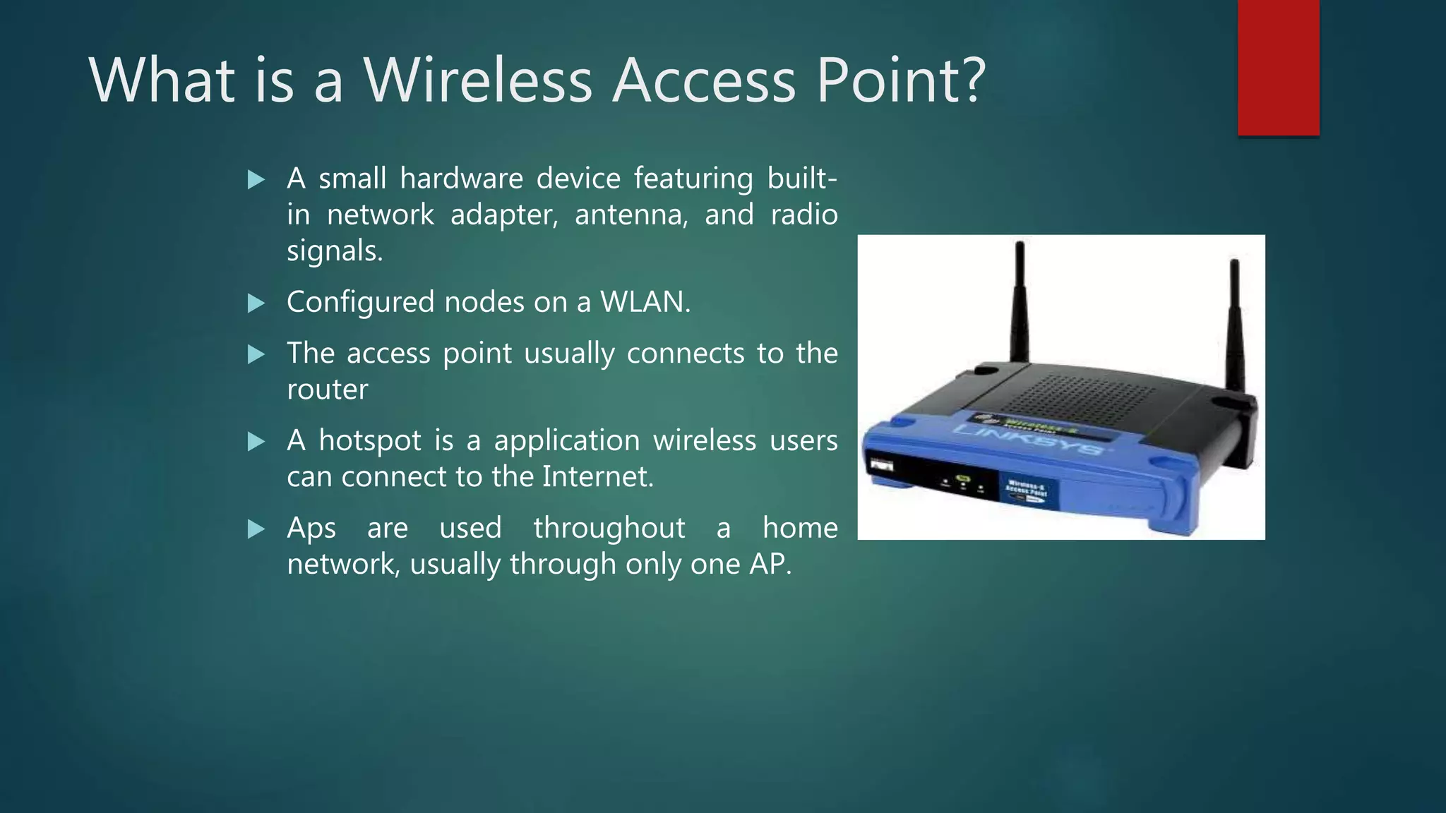 What is a Wireless Access Point?
 A small hardware device featuring built-
in network adapter, antenna, and radio
signals.
 Configured nodes on a WLAN.
 The access point usually connects to the
router
 A hotspot is a application wireless users
can connect to the Internet.
 Aps are used throughout a home
network, usually through only one AP.
 