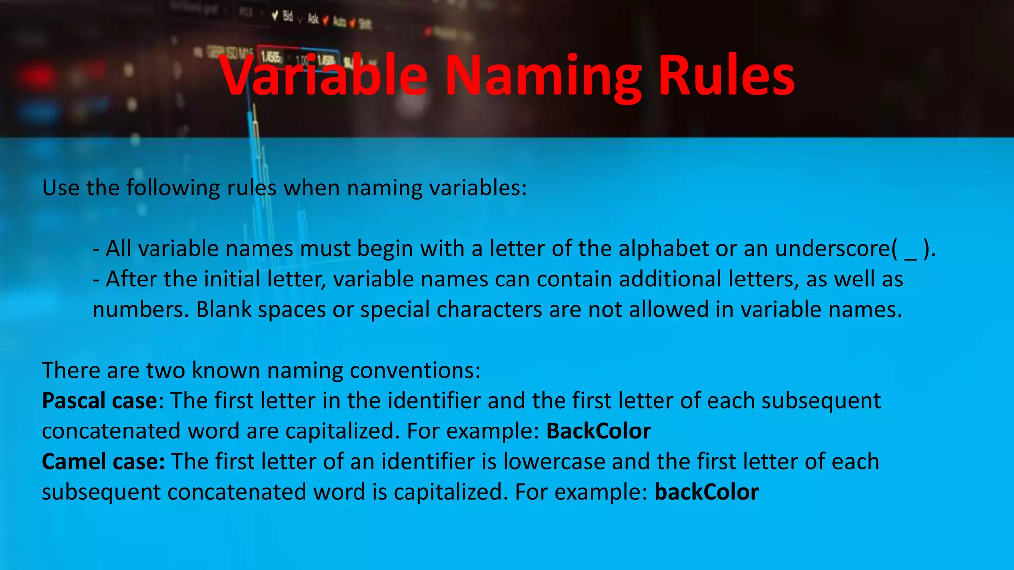 Variable Naming Rules
Use the following rules when naming variables:
- All variable names must begin with a letter of the alphabet or an underscore( _ ).
- After the initial letter, variable names can contain additional letters, as well as
numbers. Blank spaces or special characters are not allowed in variable names.
There are two known naming conventions:
Pascal case: The first letter in the identifier and the first letter of each subsequent
concatenated word are capitalized. For example: BackColor
Camel case: The first letter of an identifier is lowercase and the first letter of each
subsequent concatenated word is capitalized. For example: backColor
 