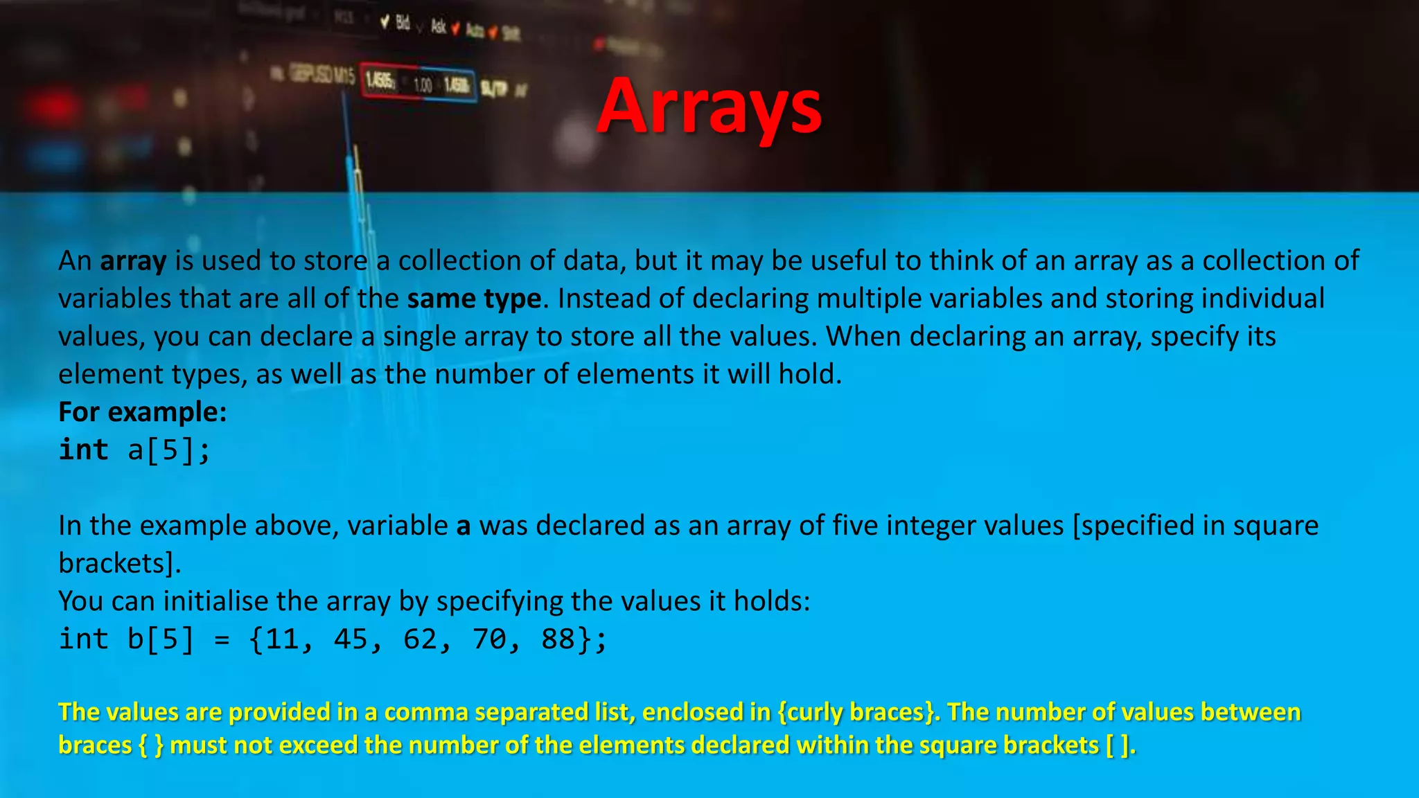 Arrays
An array is used to store a collection of data, but it may be useful to think of an array as a collection of
variables that are all of the same type. Instead of declaring multiple variables and storing individual
values, you can declare a single array to store all the values. When declaring an array, specify its
element types, as well as the number of elements it will hold.
For example:
int a[5];
In the example above, variable a was declared as an array of five integer values [specified in square
brackets].
You can initialise the array by specifying the values it holds:
int b[5] = {11, 45, 62, 70, 88};
The values are provided in a comma separated list, enclosed in {curly braces}. The number of values between
braces { } must not exceed the number of the elements declared within the square brackets [ ].
 