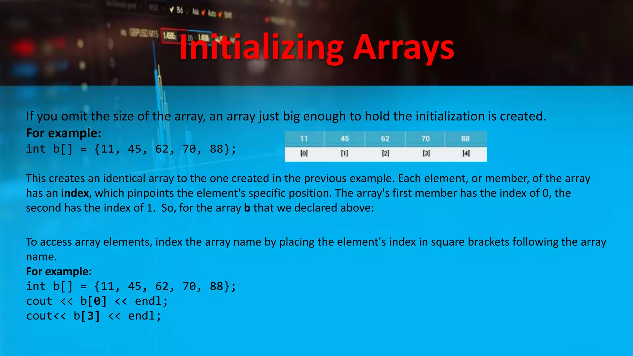 Initializing Arrays
If you omit the size of the array, an array just big enough to hold the initialization is created.
For example:
int b[] = {11, 45, 62, 70, 88};
This creates an identical array to the one created in the previous example. Each element, or member, of the array
has an index, which pinpoints the element's specific position. The array's first member has the index of 0, the
second has the index of 1. So, for the array b that we declared above:
To access array elements, index the array name by placing the element's index in square brackets following the array
name.
For example:
int b[] = {11, 45, 62, 70, 88};
cout << b[0] << endl;
cout<< b[3] << endl;
 