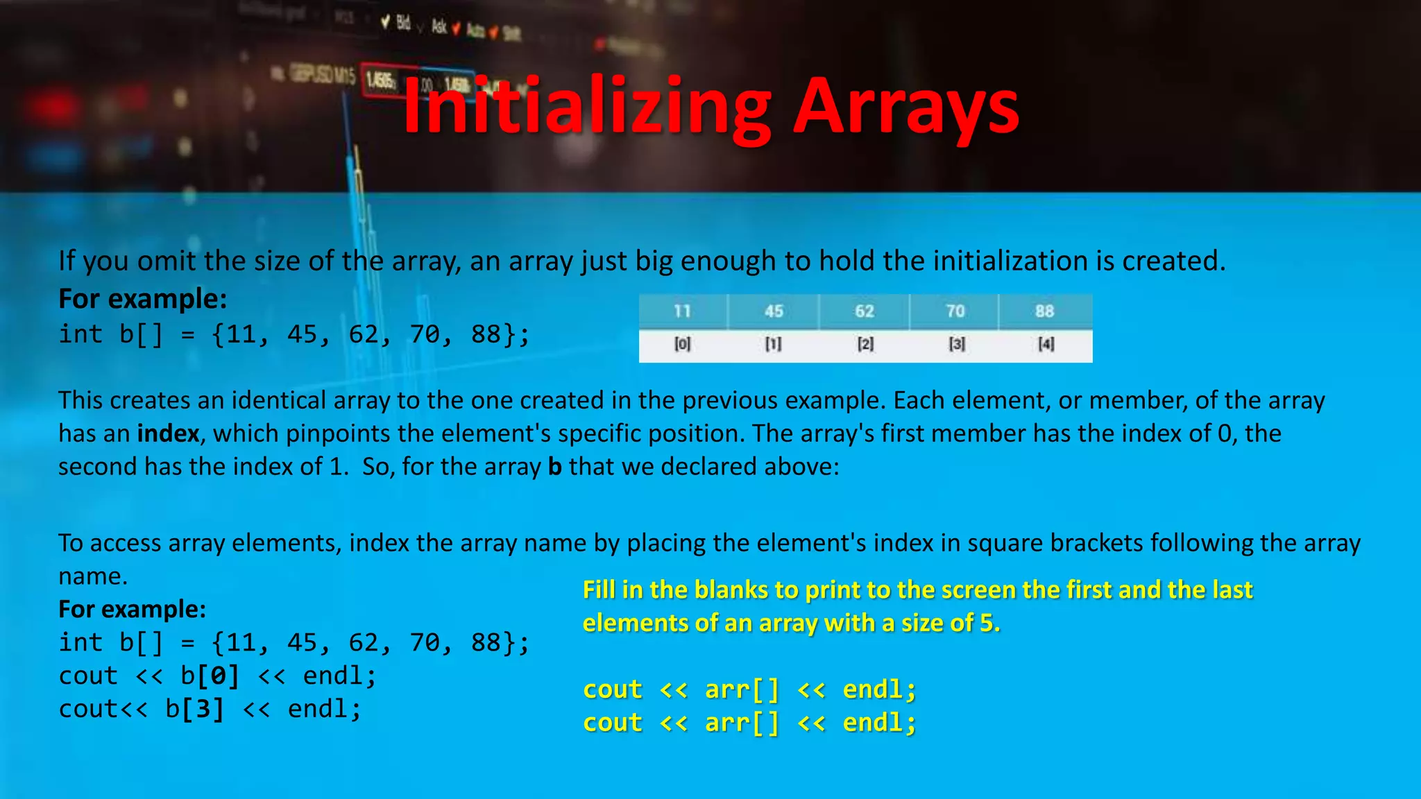 Initializing Arrays
If you omit the size of the array, an array just big enough to hold the initialization is created.
For example:
int b[] = {11, 45, 62, 70, 88};
This creates an identical array to the one created in the previous example. Each element, or member, of the array
has an index, which pinpoints the element's specific position. The array's first member has the index of 0, the
second has the index of 1. So, for the array b that we declared above:
To access array elements, index the array name by placing the element's index in square brackets following the array
name.
For example:
int b[] = {11, 45, 62, 70, 88};
cout << b[0] << endl;
cout<< b[3] << endl;
Fill in the blanks to print to the screen the first and the last
elements of an array with a size of 5.
cout << arr[] << endl;
cout << arr[] << endl;
 