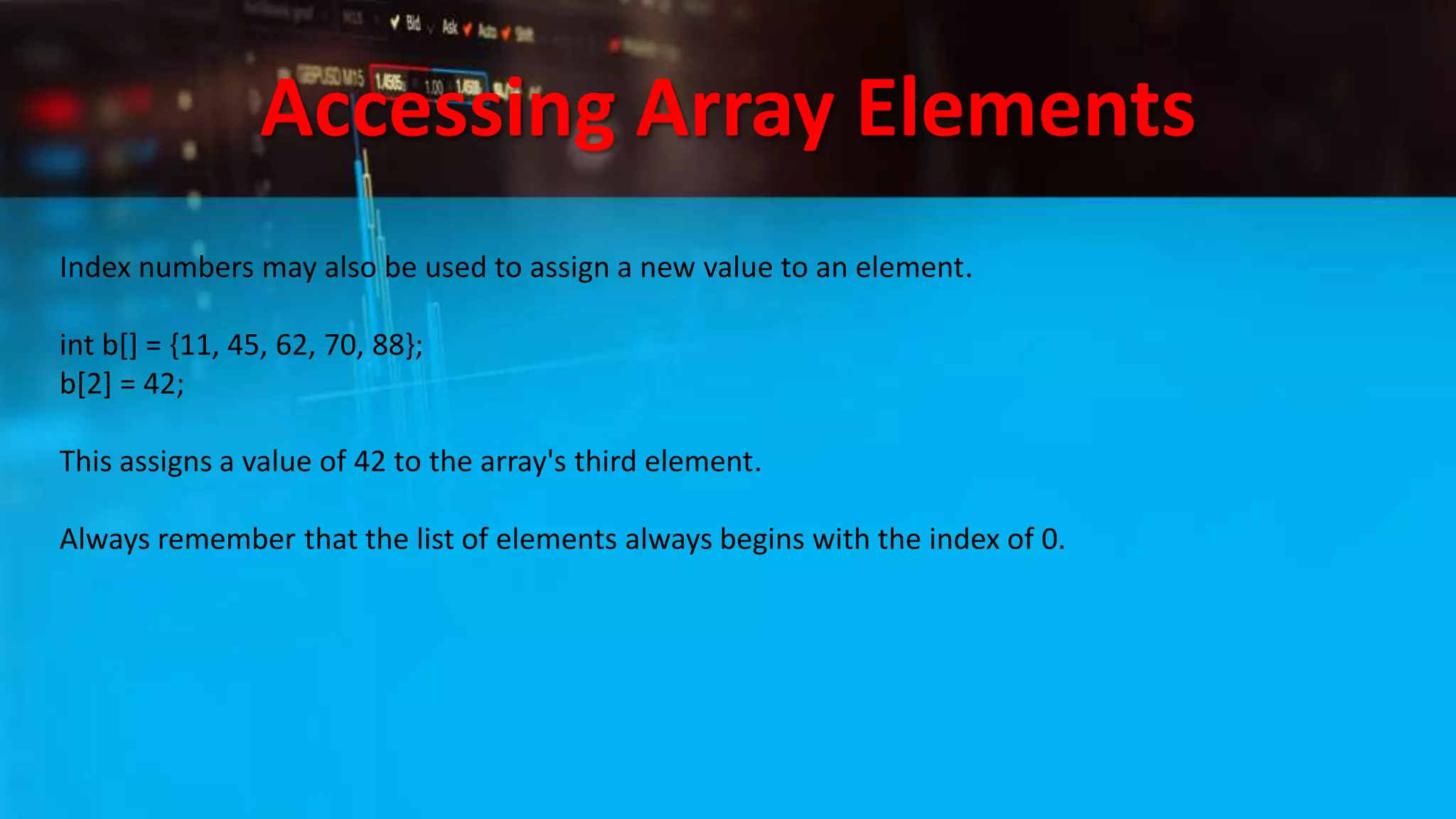 Accessing Array Elements
Index numbers may also be used to assign a new value to an element.
int b[] = {11, 45, 62, 70, 88};
b[2] = 42;
This assigns a value of 42 to the array's third element.
Always remember that the list of elements always begins with the index of 0.
 