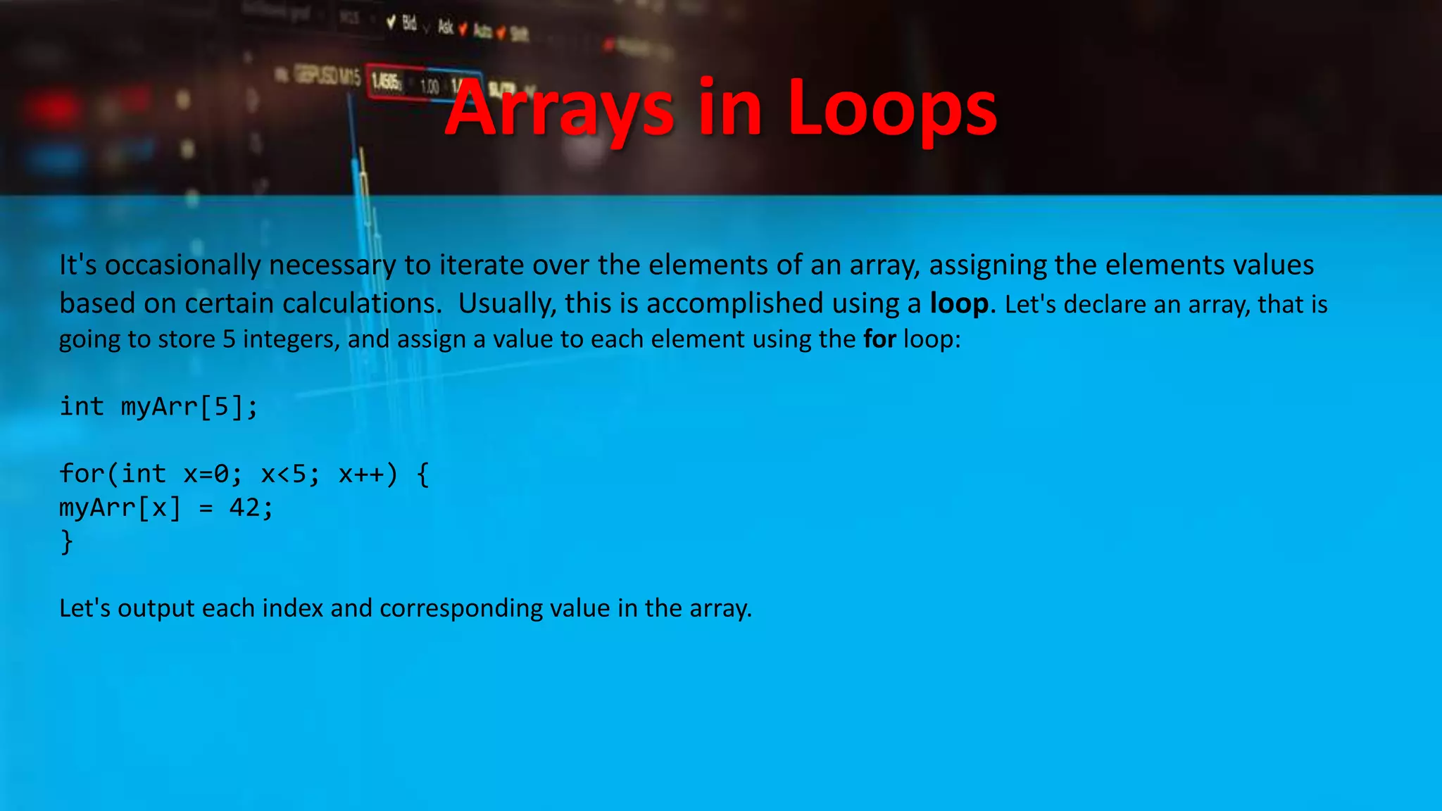 Arrays in Loops
It's occasionally necessary to iterate over the elements of an array, assigning the elements values
based on certain calculations. Usually, this is accomplished using a loop. Let's declare an array, that is
going to store 5 integers, and assign a value to each element using the for loop:
int myArr[5];
for(int x=0; x<5; x++) {
myArr[x] = 42;
}
Let's output each index and corresponding value in the array.
 