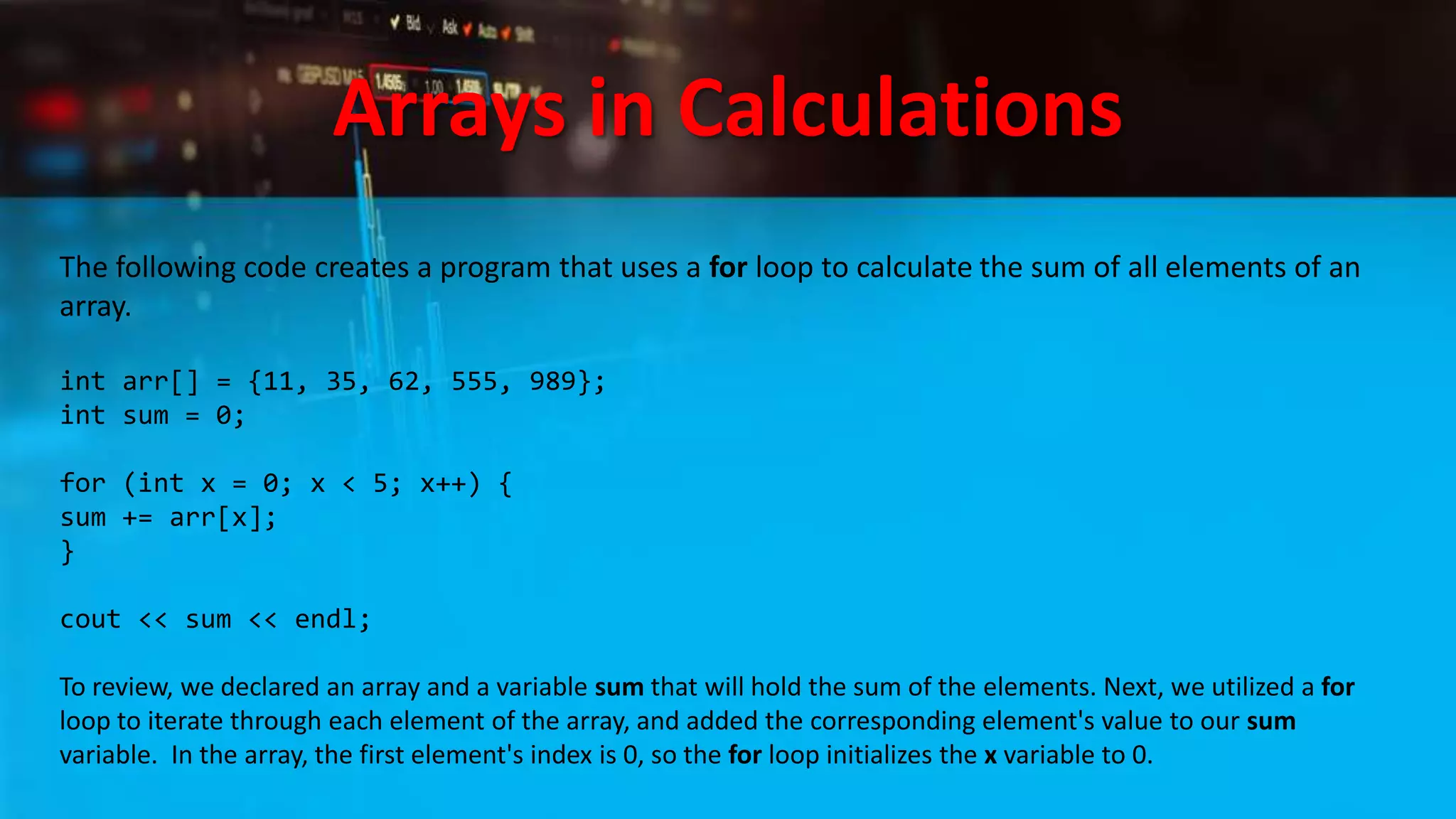 Arrays in Calculations
The following code creates a program that uses a for loop to calculate the sum of all elements of an
array.
int arr[] = {11, 35, 62, 555, 989};
int sum = 0;
for (int x = 0; x < 5; x++) {
sum += arr[x];
}
cout << sum << endl;
To review, we declared an array and a variable sum that will hold the sum of the elements. Next, we utilized a for
loop to iterate through each element of the array, and added the corresponding element's value to our sum
variable. In the array, the first element's index is 0, so the for loop initializes the x variable to 0.
 