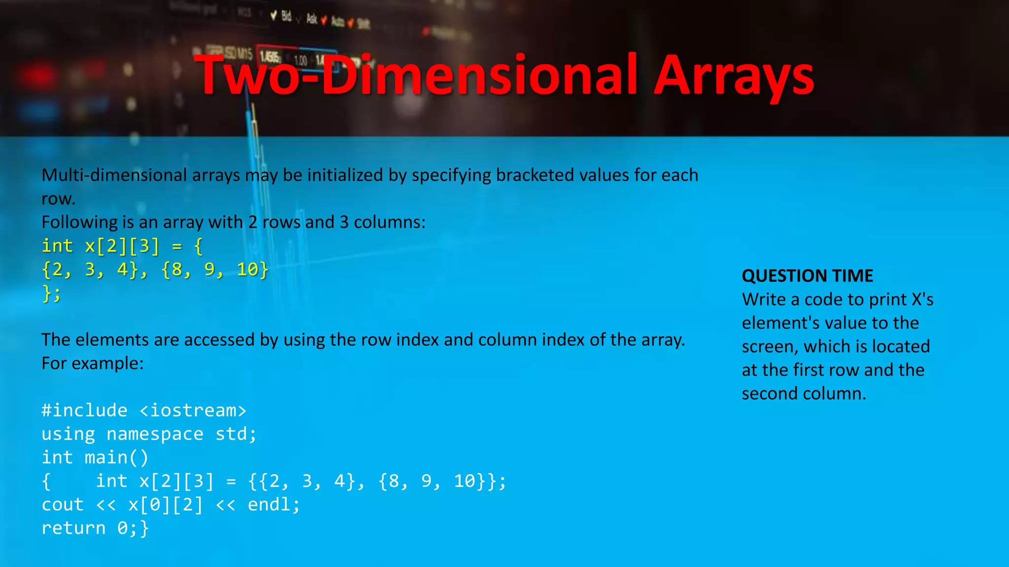Two-Dimensional Arrays
Multi-dimensional arrays may be initialized by specifying bracketed values for each
row.
Following is an array with 2 rows and 3 columns:
int x[2][3] = {
{2, 3, 4}, {8, 9, 10}
};
The elements are accessed by using the row index and column index of the array.
For example:
#include <iostream>
using namespace std;
int main()
{ int x[2][3] = {{2, 3, 4}, {8, 9, 10}};
cout << x[0][2] << endl;
return 0;}
QUESTION TIME
Write a code to print X's
element's value to the
screen, which is located
at the first row and the
second column.
 