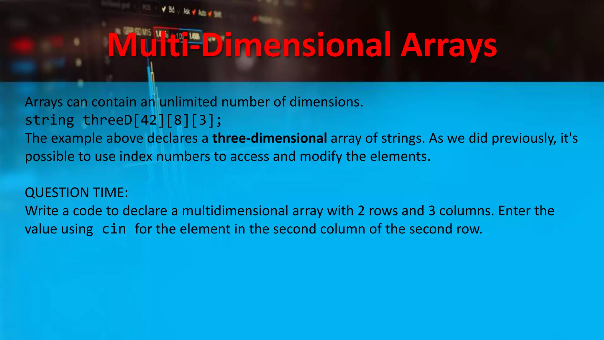 Multi-Dimensional Arrays
Arrays can contain an unlimited number of dimensions.
string threeD[42][8][3];
The example above declares a three-dimensional array of strings. As we did previously, it's
possible to use index numbers to access and modify the elements.
QUESTION TIME:
Write a code to declare a multidimensional array with 2 rows and 3 columns. Enter the
value using cin for the element in the second column of the second row.
 