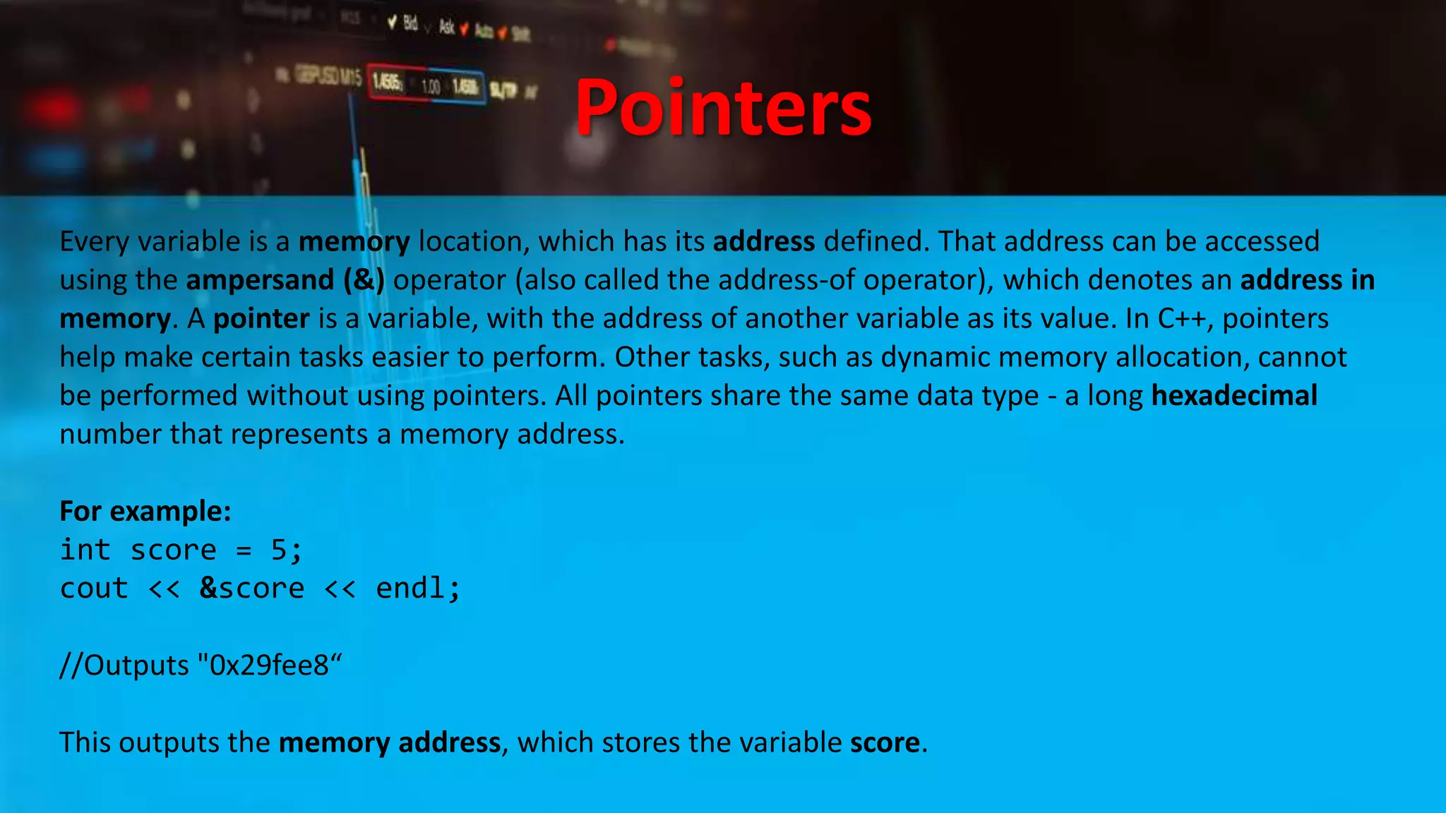 Pointers
Every variable is a memory location, which has its address defined. That address can be accessed
using the ampersand (&) operator (also called the address-of operator), which denotes an address in
memory. A pointer is a variable, with the address of another variable as its value. In C++, pointers
help make certain tasks easier to perform. Other tasks, such as dynamic memory allocation, cannot
be performed without using pointers. All pointers share the same data type - a long hexadecimal
number that represents a memory address.
For example:
int score = 5;
cout << &score << endl;
//Outputs "0x29fee8“
This outputs the memory address, which stores the variable score.
 