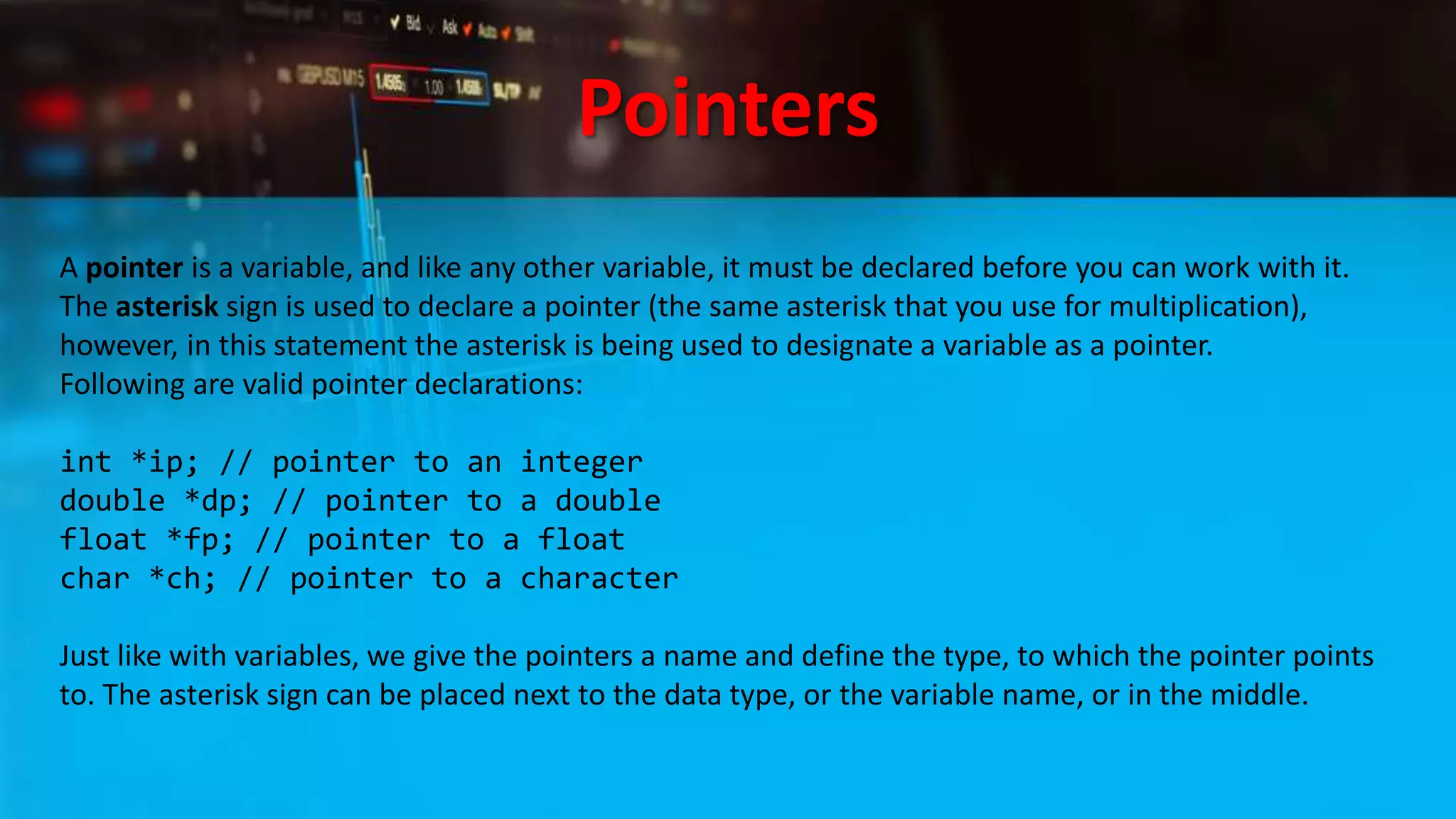 Pointers
A pointer is a variable, and like any other variable, it must be declared before you can work with it.
The asterisk sign is used to declare a pointer (the same asterisk that you use for multiplication),
however, in this statement the asterisk is being used to designate a variable as a pointer.
Following are valid pointer declarations:
int *ip; // pointer to an integer
double *dp; // pointer to a double
float *fp; // pointer to a float
char *ch; // pointer to a character
Just like with variables, we give the pointers a name and define the type, to which the pointer points
to. The asterisk sign can be placed next to the data type, or the variable name, or in the middle.
 