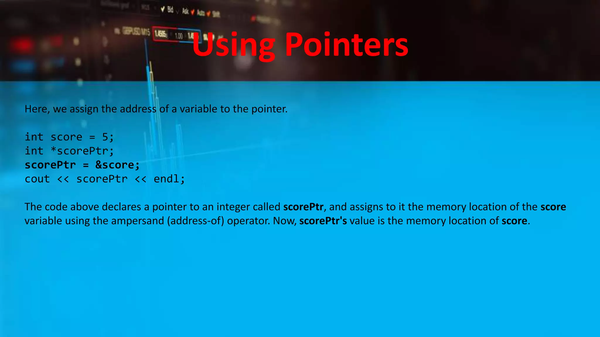 Using Pointers
Here, we assign the address of a variable to the pointer.
int score = 5;
int *scorePtr;
scorePtr = &score;
cout << scorePtr << endl;
The code above declares a pointer to an integer called scorePtr, and assigns to it the memory location of the score
variable using the ampersand (address-of) operator. Now, scorePtr's value is the memory location of score.
 