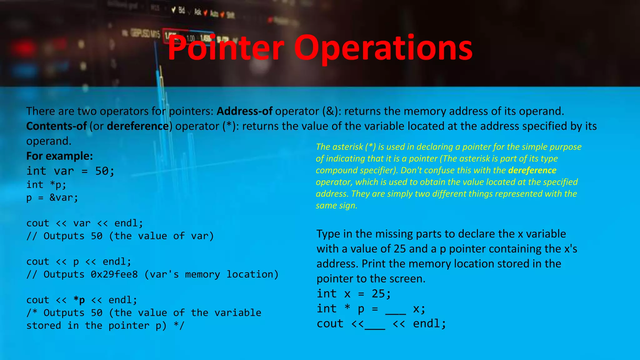 Pointer Operations
There are two operators for pointers: Address-of operator (&): returns the memory address of its operand.
Contents-of (or dereference) operator (*): returns the value of the variable located at the address specified by its
operand.
For example:
int var = 50;
int *p;
p = &var;
cout << var << endl;
// Outputs 50 (the value of var)
cout << p << endl;
// Outputs 0x29fee8 (var's memory location)
cout << *p << endl;
/* Outputs 50 (the value of the variable
stored in the pointer p) */
The asterisk (*) is used in declaring a pointer for the simple purpose
of indicating that it is a pointer (The asterisk is part of its type
compound specifier). Don't confuse this with the dereference
operator, which is used to obtain the value located at the specified
address. They are simply two different things represented with the
same sign.
Type in the missing parts to declare the x variable
with a value of 25 and a p pointer containing the x's
address. Print the memory location stored in the
pointer to the screen.
int x = 25;
int * p = ___ x;
cout <<___ << endl;
 