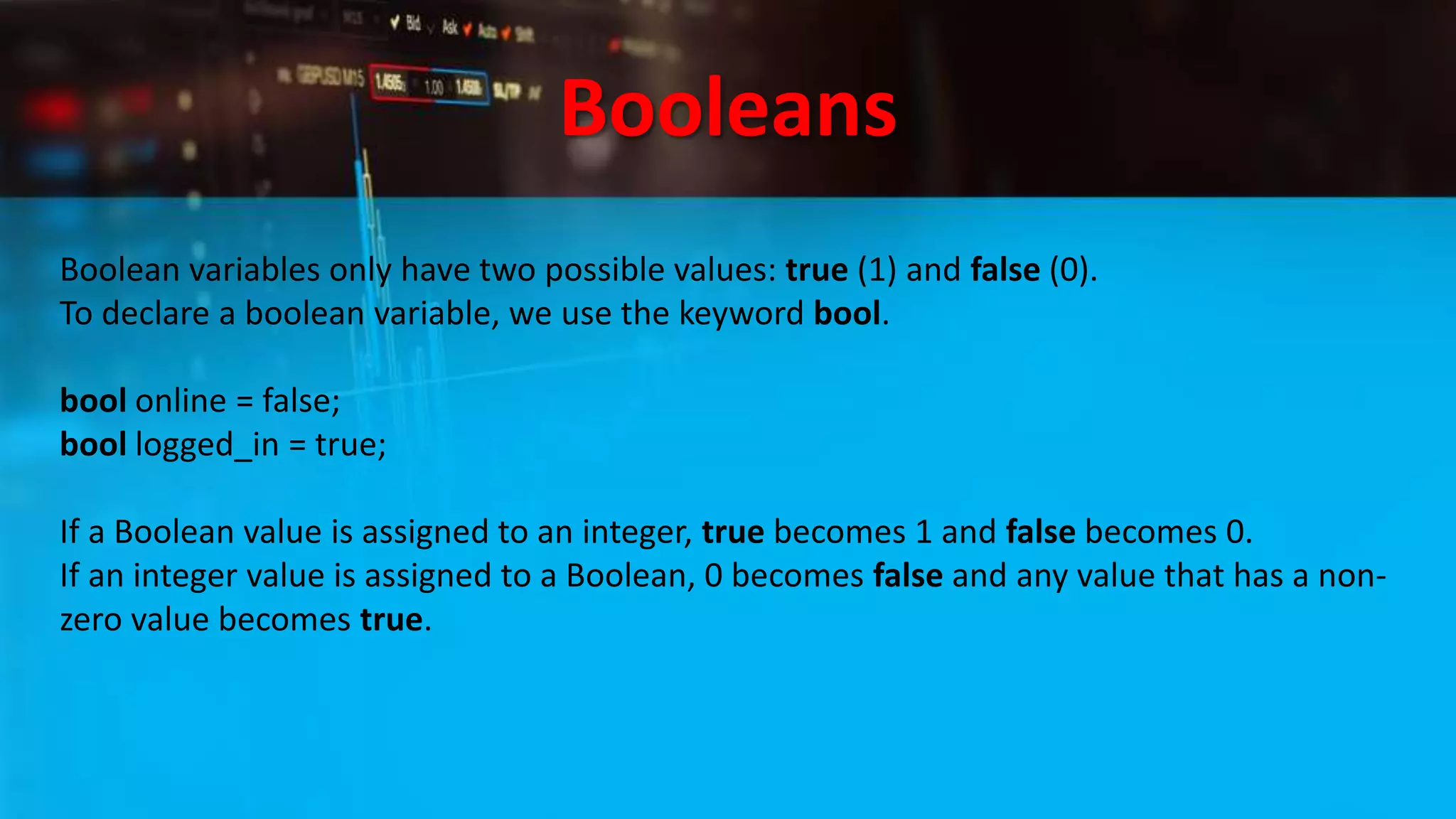 Booleans
Boolean variables only have two possible values: true (1) and false (0).
To declare a boolean variable, we use the keyword bool.
bool online = false;
bool logged_in = true;
If a Boolean value is assigned to an integer, true becomes 1 and false becomes 0.
If an integer value is assigned to a Boolean, 0 becomes false and any value that has a non-
zero value becomes true.
 